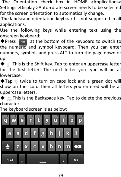 79TheOrientationcheckboxinHOME&gt;Applications&gt;Settings&gt;Display&gt;Auto‐rotatescreenneedstobeselectedforthescreenorientationtoautomaticallychange.Thelandscapeorientationkeyboardisnotsupportedinallapplications.Usethefollowingkeyswhileenteringtextusingtheonscreenkeyboard:◆Pressatthebottomofthekeyboardtoswitchtothenumericandsymbolkeyboard.Thenyoucanenternumbers,symbolsandpressALTtoturnthepagedownorup.◆ThisistheShiftkey.Taptoenteranuppercaseletterforthefirstletter.Thenextletteryoutypewillbeatlowercase.◆Taptwicetoturnoncapslockandagreendotwillshowontheicon.Thenalllettersyouenteredwillbeatuppercaseletters.◆ThisistheBackspacekey.Taptodeletethepreviouscharacter.Thekeyboardscreenisasbelow: