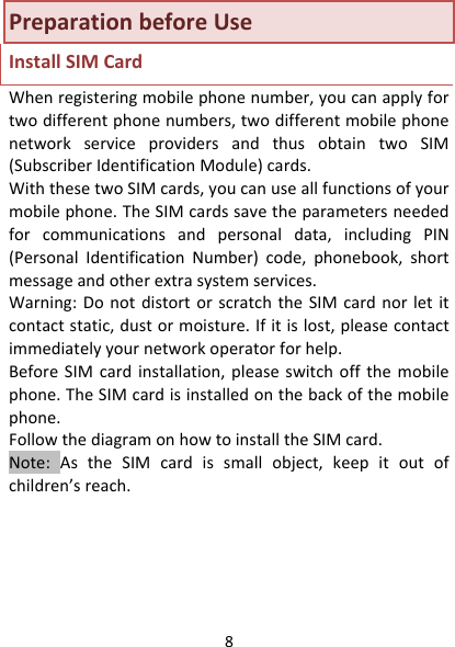 8PreparationbeforeUseInstallSIMCardWhenregisteringmobilephonenumber,youcanapplyfortwodifferentphonenumbers,twodifferentmobilephonenetworkserviceprovidersandthusobtaintwoSIM(SubscriberIdentificationModule)cards.WiththesetwoSIMcards,youcanuseallfunctionsofyourmobilephone.TheSIMcardssavetheparametersneededforcommunicationsandpersonaldata,includingPIN(PersonalIdentificationNumber)code,phonebook,shortmessageandotherextrasystemservices.Warning:DonotdistortorscratchtheSIMcardnorletitcontactstatic,dustormoisture.Ifitislost,pleasecontactimmediatelyyournetworkoperatorforhelp.BeforeSIMcardinstallation,pleaseswitchoffthemobilephone.TheSIMcardisinstalledonthebackofthemobilephone.FollowthediagramonhowtoinstalltheSIMcard.Note:AstheSIMcardissmallobject,keepitoutofchildren’sreach.
