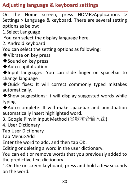 80Adjustinglanguage&amp;keyboardsettingsOntheHomescreen,pressHOME&gt;Applications&gt;Settings&gt;Language&amp;keyboard.Thereareseveralsettingoptionsasbelow:1.SelectLanguageYoucanselectthedisplaylanguagehere.2.AndroidkeyboardYoucanselectthesettingoptionsasfollowing:◆Vibrateonkeypress◆Soundonkeypress◆Auto‐capitalization◆Inputlanguages:Youcanslidefingeronspacebartochangelanguage◆Quickfixes:Itwillcorrectcommonlytypedmistakesautomatically.◆Showsuggestions:Itwilldisplaysuggestedwordswhiletyping◆Auto‐complete:Itwillmakespacebarandpunctuationautomaticallyinserthighlightedword.3.GooglePinyinInputMethod(谷歌拼音输入法)4.UserDictionaryTapUserDictionaryTapMenu&gt;AddEnterthewordtoadd,andthentapOK.Editingordeletingawordintheuserdictionary.Youcaneditorremovewordsthatyoupreviouslyaddedtothepredictivetextdictionary.1.Ontheonscreenkeyboard,pressandholdafewsecondsontheword.