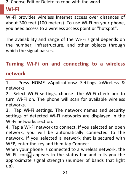 812.ChooseEditorDeletetocopewiththeword.Wi‐FiWi‐FiprovideswirelessInternetaccessoverdistancesofabout300feet(100meters).TouseWi‐Fionyourphone,youneedaccesstoawirelessaccesspointor&quot;hotspot&quot;.TheavailabilityandrangeoftheWi‐Fisignaldependsonthenumber,infrastructure,andotherobjectsthroughwhichthesignalpasses.TurningWi‐Fionandconnectingtoawirelessnetwork1.PressHOME&gt;Applications&gt;Settings&gt;Wireless&amp;networks2.SelectWi‐Fisettings,choosetheWi‐FicheckboxtoturnWi‐Fion.Thephonewillscanforavailablewirelessnetworks.3.TapWi‐Fisettings.ThenetworknamesandsecuritysettingsofdetectedWi‐FinetworksaredisplayedintheWi‐Finetworkssection.4.TapaWi‐Finetworktoconnect.Ifyouselectedanopennetwork,youwillbeautomaticallyconnectedtothenetwork.IfyouselectedanetworkthatissecuredwithWEP,enterthekeyandthentapConnect.Whenyourphoneisconnectedtoawirelessnetwork,theWi‐Fiiconappearsinthestatusbarandtellsyoutheapproximatesignalstrength(numberofbandsthatlightup).