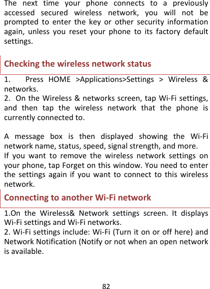 82Thenexttimeyourphoneconnectstoapreviouslyaccessedsecuredwirelessnetwork,youwillnotbepromptedtoenterthekeyorothersecurityinformationagain,unlessyouresetyourphonetoitsfactorydefaultsettings.Checkingthewirelessnetworkstatus1.PressHOME&gt;Applications&gt;Settings&gt;Wireless&amp;networks.2.OntheWireless&amp;networksscreen,tapWi‐Fisettings,andthentapthewirelessnetworkthatthephoneiscurrentlyconnectedto.AmessageboxisthendisplayedshowingtheWi‐Finetworkname,status,speed,signalstrength,andmore.Ifyouwanttoremovethewirelessnetworksettingsonyourphone,tapForgetonthiswindow.Youneedtoenterthesettingsagainifyouwanttoconnecttothiswirelessnetwork.ConnectingtoanotherWi‐Finetwork1.OntheWireless&amp;Networksettingsscreen.ItdisplaysWi‐FisettingsandWi‐Finetworks.2.Wi‐Fisettingsinclude:Wi‐Fi(Turnitonoroffhere)andNetworkNotification(Notifyornotwhenanopennetworkisavailable.