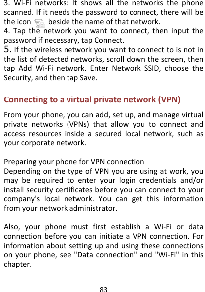 833.Wi‐Finetworks:Itshowsallthenetworksthephonescanned.Ifitneedsthepasswordtoconnect,therewillbetheiconbesidethenameofthatnetwork.4.Tapthenetworkyouwanttoconnect,theninputthepasswordifnecessary,tapConnect.5.Ifthewirelessnetworkyouwanttoconnecttoisnotinthelistofdetectednetworks,scrolldownthescreen,thentapAddWi‐Finetwork.EnterNetworkSSID,choosetheSecurity,andthentapSave.Connectingtoavirtualprivatenetwork(VPN)Fromyourphone,youcanadd,setup,andmanagevirtualprivatenetworks(VPNs)thatallowyoutoconnectandaccessresourcesinsideasecuredlocalnetwork,suchasyourcorporatenetwork.PreparingyourphoneforVPNconnectionDependingonthetypeofVPNyouareusingatwork,youmayberequiredtoenteryourlogincredentialsand/orinstallsecuritycertificatesbeforeyoucanconnecttoyourcompany&apos;slocalnetwork.Youcangetthisinformationfromyournetworkadministrator.Also,yourphonemustfirstestablishaWi‐FiordataconnectionbeforeyoucaninitiateaVPNconnection.Forinformationaboutsettingupandusingtheseconnectionsonyourphone,see&quot;Dataconnection&quot;and&quot;Wi‐Fi&quot;inthischapter.