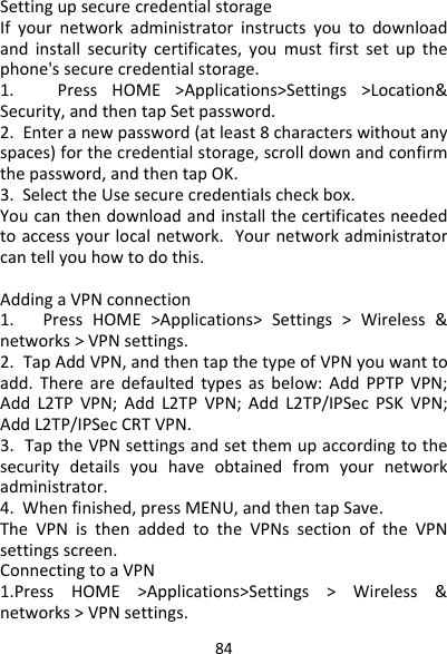 84SettingupsecurecredentialstorageIfyournetworkadministratorinstructsyoutodownloadandinstallsecuritycertificates,youmustfirstsetupthephone&apos;ssecurecredentialstorage.1.PressHOME&gt;Applications&gt;Settings&gt;Location&amp;Security,andthentapSetpassword.2.Enteranewpassword(atleast8characterswithoutanyspaces)forthecredentialstorage,scrolldownandconfirmthepassword,andthentapOK.3.SelecttheUsesecurecredentialscheckbox.Youcanthendownloadandinstallthecertificatesneededtoaccessyourlocalnetwork.Yournetworkadministratorcantellyouhowtodothis.AddingaVPNconnection1.PressHOME&gt;Applications&gt;Settings&gt;Wireless&amp;networks&gt;VPNsettings.2.TapAddVPN,andthentapthetypeofVPNyouwanttoadd.Therearedefaultedtypesasbelow:AddPPTPVPN;AddL2TPVPN;AddL2TPVPN;AddL2TP/IPSecPSKVPN;AddL2TP/IPSecCRTVPN.3.TaptheVPNsettingsandsetthemupaccordingtothesecuritydetailsyouhaveobtainedfromyournetworkadministrator.4.Whenfinished,pressMENU,andthentapSave.TheVPNisthenaddedtotheVPNssectionoftheVPNsettingsscreen.ConnectingtoaVPN1.PressHOME&gt;Applications&gt;Settings&gt;Wireless&amp;networks&gt;VPNsettings.