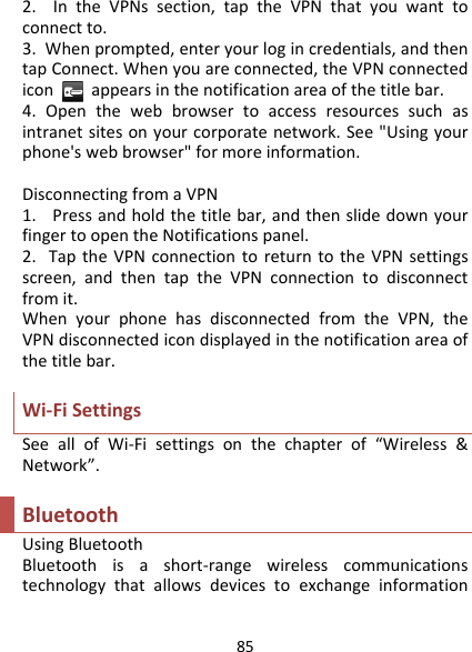 852.IntheVPNssection,taptheVPNthatyouwanttoconnectto.3.Whenprompted,enteryourlogincredentials,andthentapConnect.Whenyouareconnected,theVPNconnectediconappearsinthenotificationareaofthetitlebar.4.Openthewebbrowsertoaccessresourcessuchasintranetsitesonyourcorporatenetwork.See&quot;Usingyourphone&apos;swebbrowser&quot;formoreinformation.DisconnectingfromaVPN1.Pressandholdthetitlebar,andthenslidedownyourfingertoopentheNotificationspanel.2.TaptheVPNconnectiontoreturntotheVPNsettingsscreen,andthentaptheVPNconnectiontodisconnectfromit.WhenyourphonehasdisconnectedfromtheVPN,theVPNdisconnectedicondisplayedinthenotificationareaofthetitlebar.Wi‐FiSettingsSeeallofWi‐Fisettingsonthechapterof“Wireless&amp;Network”.BluetoothUsingBluetoothBluetoothisashort‐rangewirelesscommunicationstechnologythatallowsdevicestoexchangeinformation