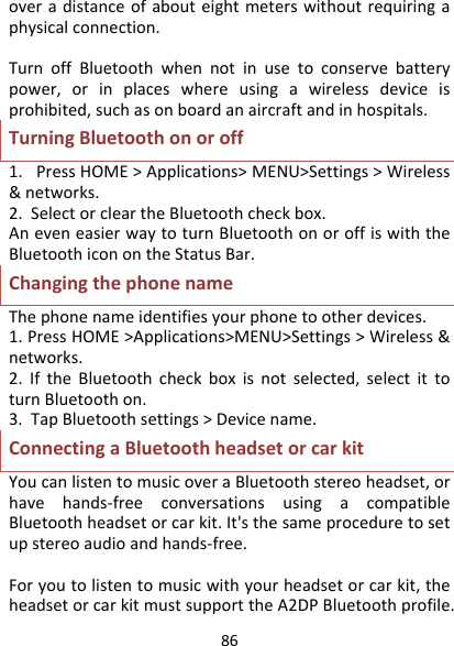 86overadistanceofabouteightmeterswithoutrequiringaphysicalconnection.TurnoffBluetoothwhennotinusetoconservebatterypower,orinplaceswhereusingawirelessdeviceisprohibited,suchasonboardanaircraftandinhospitals.TurningBluetoothonoroff1.PressHOME&gt;Applications&gt;MENU&gt;Settings&gt;Wireless&amp;networks.2.SelectorcleartheBluetoothcheckbox.AneveneasierwaytoturnBluetoothonoroffiswiththeBluetoothiconontheStatusBar.ChangingthephonenameThephonenameidentifiesyourphonetootherdevices.1.PressHOME&gt;Applications&gt;MENU&gt;Settings&gt;Wireless&amp;networks.2.IftheBluetoothcheckboxisnotselected,selectittoturnBluetoothon.3.TapBluetoothsettings&gt;Devicename.ConnectingaBluetoothheadsetorcarkitYoucanlistentomusicoveraBluetoothstereoheadset,orhavehands‐freeconversationsusingacompatibleBluetoothheadsetorcarkit.It&apos;sthesameproceduretosetupstereoaudioandhands‐free.Foryoutolistentomusicwithyourheadsetorcarkit,theheadsetorcarkitmustsupporttheA2DPBluetoothprofile.