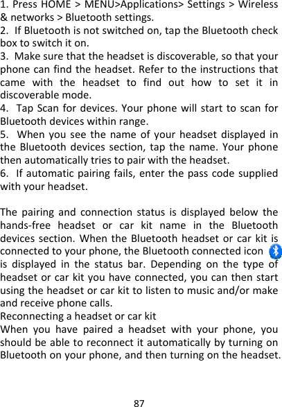 871.PressHOME&gt;MENU&gt;Applications&gt;Settings&gt;Wireless&amp;networks&gt;Bluetoothsettings.2.IfBluetoothisnotswitchedon,taptheBluetoothcheckboxtoswitchiton.3.Makesurethattheheadsetisdiscoverable,sothatyourphonecanfindtheheadset.Refertotheinstructionsthatcamewiththeheadsettofindouthowtosetitindiscoverablemode.4.TapScanfordevices.YourphonewillstarttoscanforBluetoothdeviceswithinrange.5.WhenyouseethenameofyourheadsetdisplayedintheBluetoothdevicessection,tapthename.Yourphonethenautomaticallytriestopairwiththeheadset.6.Ifautomaticpairingfails,enterthepasscodesuppliedwithyourheadset.Thepairingandconnectionstatusisdisplayedbelowthehands‐freeheadsetorcarkitnameintheBluetoothdevicessection.WhentheBluetoothheadsetorcarkitisconnectedtoyourphone,theBluetoothconnectediconisdisplayedinthestatusbar.Dependingonthetypeofheadsetorcarkityouhaveconnected,youcanthenstartusingtheheadsetorcarkittolistentomusicand/ormakeandreceivephonecalls.ReconnectingaheadsetorcarkitWhenyouhavepairedaheadsetwithyourphone,youshouldbeabletoreconnectitautomaticallybyturningonBluetoothonyourphone,andthenturningontheheadset.
