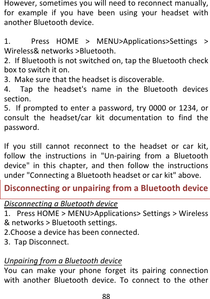 88However,sometimesyouwillneedtoreconnectmanually,forexampleifyouhavebeenusingyourheadsetwithanotherBluetoothdevice.1.PressHOME&gt;MENU&gt;Applications&gt;Settings&gt;Wireless&amp;networks&gt;Bluetooth.2.IfBluetoothisnotswitchedon,taptheBluetoothcheckboxtoswitchiton.3.Makesurethattheheadsetisdiscoverable.4.Taptheheadset&apos;snameintheBluetoothdevicessection.5.Ifpromptedtoenterapassword,try0000or1234,orconsulttheheadset/carkitdocumentationtofindthepassword.Ifyoustillcannotreconnecttotheheadsetorcarkit,followtheinstructionsin&quot;Un‐pairingfromaBluetoothdevice&quot;inthischapter,andthenfollowtheinstructionsunder&quot;ConnectingaBluetoothheadsetorcarkit&quot;above.DisconnectingorunpairingfromaBluetoothdeviceDisconnectingaBluetoothdevice1.PressHOME&gt;MENU&gt;Applications&gt;Settings&gt;Wireless&amp;networks&gt;Bluetoothsettings.2.Chooseadevicehasbeenconnected.3.TapDisconnect.UnpairingfromaBluetoothdeviceYoucanmakeyourphoneforgetitspairingconnectionwithanotherBluetoothdevice.Toconnecttotheother