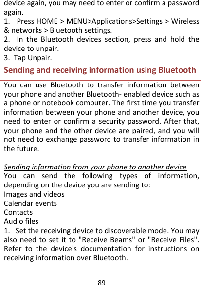 89deviceagain,youmayneedtoenterorconfirmapasswordagain.1.PressHOME&gt;MENU&gt;Applications&gt;Settings&gt;Wireless&amp;networks&gt;Bluetoothsettings.2.IntheBluetoothdevicessection,pressandholdthedevicetounpair.3.TapUnpair.SendingandreceivinginformationusingBluetoothYoucanuseBluetoothtotransferinformationbetweenyourphoneandanotherBluetooth‐enableddevicesuchasaphoneornotebookcomputer.Thefirsttimeyoutransferinformationbetweenyourphoneandanotherdevice,youneedtoenterorconfirmasecuritypassword.Afterthat,yourphoneandtheotherdevicearepaired,andyouwillnotneedtoexchangepasswordtotransferinformationinthefuture.SendinginformationfromyourphonetoanotherdeviceYoucansendthefollowingtypesofinformation,dependingonthedeviceyouaresendingto:ImagesandvideosCalendareventsContactsAudiofiles1.Setthereceivingdevicetodiscoverablemode.Youmayalsoneedtosetitto&quot;ReceiveBeams&quot;or&quot;ReceiveFiles&quot;.Refertothedevice&apos;sdocumentationforinstructionsonreceivinginformationoverBluetooth.