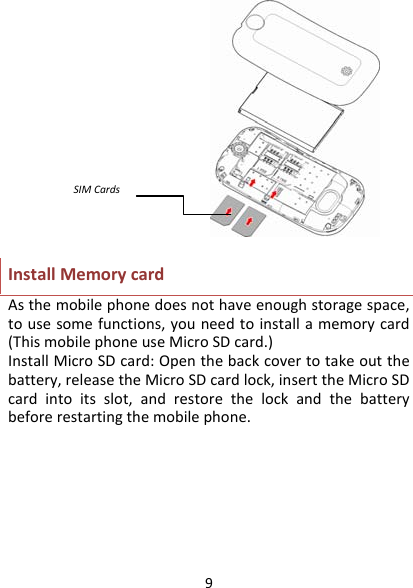 9InstallMemorycardAsthemobilephonedoesnothaveenoughstoragespace,tousesomefunctions,youneedtoinstallamemorycard(ThismobilephoneuseMicroSDcard.)InstallMicroSDcard:Openthebackcovertotakeoutthebattery,releasetheMicroSDcardlock,inserttheMicroSDcardintoitsslot,andrestorethelockandthebatterybeforerestartingthemobilephone.SIMCards