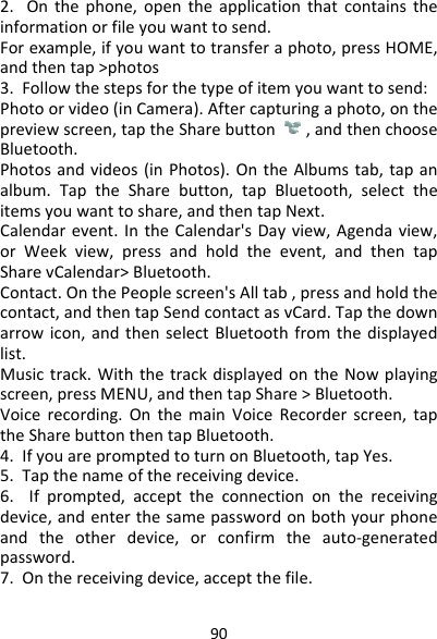 902.Onthephone,opentheapplicationthatcontainstheinformationorfileyouwanttosend.Forexample,ifyouwanttotransferaphoto,pressHOME,andthentap&gt;photos3.Followthestepsforthetypeofitemyouwanttosend:Photoorvideo(inCamera).Aftercapturingaphoto,onthepreviewscreen,taptheSharebutton,andthenchooseBluetooth.Photosandvideos(inPhotos).OntheAlbumstab,tapanalbum.TaptheSharebutton,tapBluetooth,selecttheitemsyouwanttoshare,andthentapNext.Calendarevent.IntheCalendar&apos;sDayview,Agendaview,orWeekview,pressandholdtheevent,andthentapSharevCalendar&gt;Bluetooth.Contact.OnthePeoplescreen&apos;sAlltab,pressandholdthecontact,andthentapSendcontactasvCard.Tapthedownarrowicon,andthenselectBluetoothfromthedisplayedlist.Musictrack.WiththetrackdisplayedontheNowplayingscreen,pressMENU,andthentapShare&gt;Bluetooth.Voicerecording.OnthemainVoiceRecorderscreen,taptheSharebuttonthentapBluetooth.4.IfyouarepromptedtoturnonBluetooth,tapYes.5.Tapthenameofthereceivingdevice.6.Ifprompted,accepttheconnectiononthereceivingdevice,andenterthesamepasswordonbothyourphoneandtheotherdevice,orconfirmtheauto‐generatedpassword.7.Onthereceivingdevice,acceptthefile.