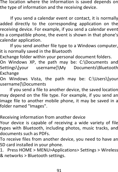 91Thelocationwheretheinformationissaveddependsonthetypeofinformationandthereceivingdevice.Ifyousenda　calendareventorcontact,itisnormallyaddeddirectlytothecorrespondingapplicationonthereceivingdevice.Forexample,ifyousendacalendareventtoacompatiblephone,theeventisshowninthatphone&apos;scalendarapplication.Ifyousend　anotherfiletypetoaWindowscomputer,itisnormallysavedintheBluetoothExchangefolderwithinyourpersonaldocumentfolders.OnWindowsXP,thepathmaybe:C:\DocumentsandSettings\[yourusername]\MyDocuments\BluetoothExchangeOnWindowsVista,thepathmaybe:C:\Users\[yourusername]\DocumentsIfyousendafiletoanotherdevice,thesavedlocation　maydependonthefiletype.Forexample,ifyousendanimagefiletoanothermobilephone,itmaybesavedinafoldernamed&quot;Images&quot;.ReceivinginformationfromanotherdeviceYourdeviceiscapableofreceivingawidevarietyoffiletypeswithBluetooth,includingphotos,musictracks,anddocumentssuchasPDFs.Toreceivefilesfromanotherdevice,youneedtohaveanSDcardinstalledinyourphone.1.PressHOME&gt;MENU&gt;Applications&gt;Settings&gt;Wireless&amp;networks&gt;Bluetoothsettings.