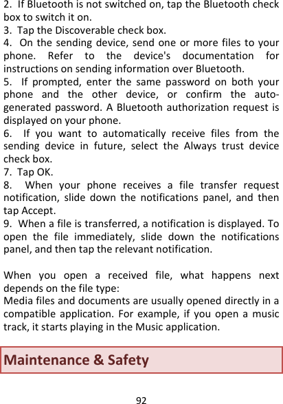 922.IfBluetoothisnotswitchedon,taptheBluetoothcheckboxtoswitchiton.3.TaptheDiscoverablecheckbox.4.Onthesendingdevice,sendoneormorefilestoyourphone.Refertothedevice&apos;sdocumentationforinstructionsonsendinginformationoverBluetooth.5.Ifprompted,enterthesamepasswordonbothyourphoneandtheotherdevice,orconfirmtheauto‐generatedpassword.ABluetoothauthorizationrequestisdisplayedonyourphone.6.Ifyouwanttoautomaticallyreceivefilesfromthesendingdeviceinfuture,selecttheAlwaystrustdevicecheckbox.7.TapOK.8.Whenyourphonereceivesafiletransferrequestnotification,slidedownthenotificationspanel,andthentapAccept.9.Whenafileistransferred,anotificationisdisplayed.Toopenthefileimmediately,slidedownthenotificationspanel,andthentaptherelevantnotification.Whenyouopenareceivedfile,whathappensnextdependsonthefiletype:Mediafilesanddocumentsareusuallyopeneddirectlyinacompatibleapplication.Forexample,ifyouopenamusictrack,itstartsplayingintheMusicapplication.　Maintenance&amp;Safety