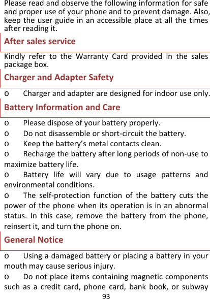 93Pleasereadandobservethefollowinginformationforsafeandproperuseofyourphoneandtopreventdamage.Also,keeptheuserguideinanaccessibleplaceatallthetimesafterreadingit.AftersalesserviceKindlyrefertotheWarrantyCardprovidedinthesalespackagebox.ChargerandAdapterSafetyo Chargerandadapteraredesignedforindooruseonly.BatteryInformationandCareo Pleasedisposeofyourbatteryproperly.o Donotdisassembleorshort‐circuitthebattery.o Keepthebattery’smetalcontactsclean.o Rechargethebatteryafterlongperiodsofnon‐usetomaximizebatterylife.o Batterylifewillvaryduetousagepatternsandenvironmentalconditions.o Theself‐protectionfunctionofthebatterycutsthepowerofthephonewhenitsoperationisinanabnormalstatus.Inthiscase,removethebatteryfromthephone,reinsertit,andturnthephoneon.GeneralNoticeo Usingadamagedbatteryorplacingabatteryinyourmouthmaycauseseriousinjury.o Donotplaceitemscontainingmagneticcomponentssuchasacreditcard,phonecard,bankbook,orsubway