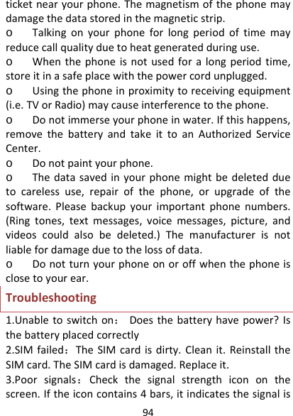94ticketnearyourphone.Themagnetismofthephonemaydamagethedatastoredinthemagneticstrip.o Talkingonyourphoneforlongperiodoftimemayreducecallqualityduetoheatgeneratedduringuse.o Whenthephoneisnotusedforalongperiodtime,storeitinasafeplacewiththepowercordunplugged.o Usingthephoneinproximitytoreceivingequipment(i.e.TVorRadio)maycauseinterferencetothephone.o Donotimmerseyourphoneinwater.Ifthishappens,removethebatteryandtakeittoanAuthorizedServiceCenter.o Donotpaintyourphone.o Thedatasavedinyourphonemightbedeletedduetocarelessuse,repairofthephone,orupgradeofthesoftware.Pleasebackupyourimportantphonenumbers.(Ringtones,textmessages,voicemessages,picture,andvideoscouldalsobedeleted.)Themanufacturerisnotliablefordamageduetothelossofdata.o Donotturnyourphoneonoroffwhenthephoneisclosetoyourear.Troubleshooting1.Unabletoswitchon：Doesthebatteryhavepower?Isthebatteryplacedcorrectly2.SIMfailed：TheSIMcardisdirty.Cleanit.ReinstalltheSIMcard.TheSIMcardisdamaged.Replaceit.3.Poorsignals：Checkthesignalstrengthicononthescreen.Iftheiconcontains4bars,itindicatesthesignalis