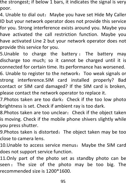 95thestrongest;ifbelow1bars,itindicatesthesignalisverypoor.4.Unabletodialout：MaybeyouhavesetHideMyCallerIDbutyournetworkoperatordoesnotprovidethisserviceforyou.Stronginterferenceexistsaroundyou.Maybeyouhaveactivatedthecallrestrictionfunction.MaybeyouhaveactivatedLine2butyournetworkoperatordoesnotprovidethisserviceforyou.5.Unabletochargethebattery ：Thebatterymaydischargetoomuch;soitcannotbechargeduntilitisconnectedforcertaintime.Itsperformancehasworsened.6.Unabletoregistertothenetwork：Tooweaksignalsorstronginterference.SIMcardinstalledproperly?BadcontactorSIMcarddamaged?IftheSIMcardisbroken,pleasecontactthenetworkoperatortoreplaceit.7.Photostakenaretoodark：Checkifthetoolowphotobrightnessisset.Checkifambientrayistoodark.8.Photostakenaretoounclear：Checkiftheobjecttakenismoving.Checkifthemobilephoneshiversslightlywhileyoupressshutter.9.Photostakenisdistorted：Theobjecttakenmaybetooclosetocameralens.10.Unabletoaccessservicemenus：MaybetheSIMcarddoesnotsupportservicefunction.11.Onlypartofthephotosetasstandbyphotocanbeseen ：Thesizeofthephotomaybetoobig.Therecommendedsizeis1200*1600.