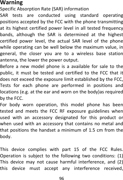 96WarningSpecificAbsorptionRate(SAR)informationSARtestsareconductedusingstandardoperatingpositionsacceptedbytheFCCwiththephonetransmittingatitshighestcertifiedpowerlevelinalltestedfrequencybands,althoughtheSARisdeterminedatthehighestcertifiedpowerlevel,theactualSARlevelofthephonewhileoperatingcanbewellbelowthemaximumvalue,ingeneral,thecloseryouaretoawirelessbasestationantenna,thelowerthepoweroutput.Beforeanewmodelphoneisaavailableforsaletothepublic,itmustbetestedandcertifiedtotheFCCthatitdoesnotexceedtheexposurelimitestablishedbytheFCC,Testsforeachphoneareperformedinpositionsandlocations(e.g.attheearandwornonthebody)asrequiredbytheFCC.Forbodywornoperation,thismodelphonehasbeentestedandmeetstheFCCRFexposureguidelineswhenusedwithanaccessorydesignatedforthisproductorwhenusedwithanaccessorythatcontainsnometalandthatpositionsthehandsetaminimumof1.5cmfromthebody.Thisdevicecomplieswithpart15oftheFCCRules.Operationissubjecttothefollowingtwoconditions:(1)Thisdevicemaynotcauseharmfulinterference,and(2)thisdevicemustacceptanyinterferencereceived,