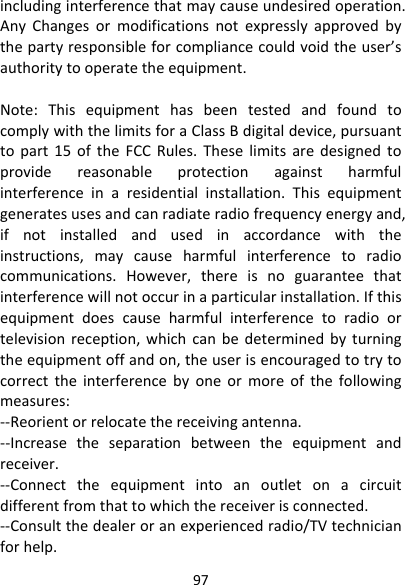 97includinginterferencethatmaycauseundesiredoperation.AnyChangesormodificationsnotexpresslyapprovedbythepartyresponsibleforcompliancecouldvoidtheuser’sauthoritytooperatetheequipment.Note:ThisequipmenthasbeentestedandfoundtocomplywiththelimitsforaClassBdigitaldevice,pursuanttopart15oftheFCCRules.Theselimitsaredesignedtoprovidereasonableprotectionagainstharmfulinterferenceinaresidentialinstallation.Thisequipmentgeneratesusesandcanradiateradiofrequencyenergyand,ifnotinstalledandusedinaccordancewiththeinstructions,maycauseharmfulinterferencetoradiocommunications.However,thereisnoguaranteethatinterferencewillnotoccurinaparticularinstallation.Ifthisequipmentdoescauseharmfulinterferencetoradioortelevisionreception,whichcanbedeterminedbyturningtheequipmentoffandon,theuserisencouragedtotrytocorrecttheinterferencebyoneormoreofthefollowingmeasures:‐‐Reorientorrelocatethereceivingantenna.‐‐Increasetheseparationbetweentheequipmentandreceiver.‐‐Connecttheequipmentintoanoutletonacircuitdifferentfromthattowhichthereceiverisconnected.‐‐Consultthedealeroranexperiencedradio/TVtechnicianforhelp.