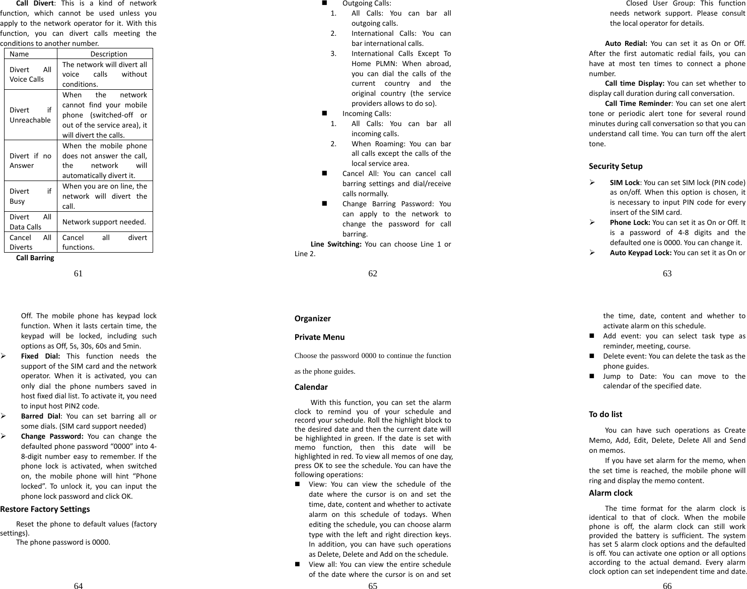 61  CallDivert:Thisisakindofnetworkfunction,whichcannotbeusedunlessyouapplytothenetworkoperatorforit.Withthisfunction,youcandivertcallsmeetingtheconditionstoanothernumber.Name DescriptionDivertAllVoiceCallsThenetworkwilldivertallvoicecallswithoutconditions.DivertifUnreachableWhenthenetworkcannotfindyourmobilephone(switched‐offoroutoftheservicearea),itwilldivertthecalls.DivertifnoAnswerWhenthemobilephonedoesnotanswerthecall,thenetworkwillautomaticallydivertit.DivertifBusyWhenyouareonline,thenetworkwilldivertthecall.DivertAllDataCallsNetworksupportneeded.CancelAllDivertsCancelalldivertfunctions.CallBarring62   OutgoingCalls:1. AllCalls:Youcanbaralloutgoingcalls.2. InternationalCalls:Youcanbarinternationalcalls.3. InternationalCallsExceptToHomePLMN:Whenabroad,youcandialthecallsofthecurrentcountryandtheoriginalcountry(theserviceprovidersallowstodoso). IncomingCalls:1. AllCalls:Youcanbarallincomingcalls.2. WhenRoaming:Youcanbarallcallsexceptthecallsofthelocalservicearea. CancelAll:Youcancancelcallbarringsettingsanddial/receivecallsnormally. ChangeBarringPassword:Youcanapplytothenetworktochangethepasswordforcallbarring.LineSwitching:YoucanchooseLine1orLine2.63  ClosedUserGroup:Thisfunctionneedsnetworksupport.Pleaseconsultthelocaloperatorfordetails.AutoRedial:YoucansetitasOnorOff.Afterthefirstautomaticredialfails,youcanhaveatmosttentimestoconnectaphonenumber.CalltimeDisplay:Youcansetwhethertodisplaycalldurationduringcallconversation.CallTimeReminder:Youcansetonealerttoneorperiodicalerttoneforseveralroundminutesduringcallconversationsothatyoucanunderstandcalltime.Youcanturnoffthealerttone.SecuritySetup¾ SIMLock:YoucansetSIMlock(PINcode)ason/off.Whenthisoptionischosen,itisnecessarytoinputPINcodeforeveryinsertoftheSIMcard.¾ PhoneLock:YoucansetitasOnorOff.Itisapasswordof4‐8digitsandthedefaultedoneis0000.Youcanchangeit.¾ AutoKeypadLock:YoucansetitasOnor64  Off.Themobilephonehaskeypadlockfunction.Whenitlastscertaintime,thekeypadwillbelocked,includingsuchoptionsasOff,5s,30s,60sand5min.¾ FixedDial:ThisfunctionneedsthesupportoftheSIMcardandthenetworkoperator.Whenitisactivated,youcanonlydialthephonenumberssavedinhostfixeddiallist.Toactivateit,youneedtoinputhostPIN2code.¾ BarredDial:Youcansetbarringallorsomedials.(SIMcardsupportneeded)¾ ChangePassword:Youcanchangethedefaultedphonepassword“0000”into4‐8‐digitnumbereasytoremember.Ifthephonelockisactivated,whenswitchedon,themobilephonewillhint“Phonelocked”.To unlockit,youcaninputthephonelockpasswordandclickOK.RestoreFactorySettingsResetthephonetodefaultvalues(factorysettings).Thephonepasswordis0000.65  OrganizerPrivateMenuChoose the password 0000 to continue the function as the phone guides. CalendarWiththisfunction,youcansetthealarmclocktoremindyouofyourscheduleandrecordyourschedule.Rollthehighlightblocktothedesireddateandthenthecurrentdatewillbehighlightedingreen.Ifthedateissetwithmemofunction,thenthisdatewillbehighlightedinred.Toviewallmemosofoneday,pressOKtoseetheschedule.Youcanhavethefollowingoperations: View:Youcanviewthescheduleofthedatewherethecursorisonandsetthetime,date,contentandwhethertoactivatealarmonthisscheduleoftodays.Wheneditingtheschedule,youcanchoosealarmtypewiththeleftandrightdirectionkeys.Inaddition,youcanhavesuchoperationsasDelete,DeleteandAddontheschedule. Viewall:Youcanviewtheentirescheduleofthedatewherethecursorisonandset66  thetime,date,contentandwhethertoactivatealarmonthisschedule. Addevent:youcanselecttasktypeasreminder,meeting,course. Deleteevent:Youcandeletethetaskasthephoneguides. JumptoDate:Youcanmovetothecalendarofthespecifieddate. TodolistYoucanhavesuchoperationsasCreateMemo,Add,Edit,Delete,DeleteAllandSendonmemos.Ifyouhavesetalarmforthememo,whenthesettimeisreached,themobilephonewillringanddisplaythememocontent.AlarmclockThetimeformatforthealarmclockisidenticaltothatofclock.Whenthemobilephoneisoff,thealarmclockcanstillworkprovidedthebatteryissufficient.Thesystemhasset5alarmclockoptionsandthedefaultedisoff.Youcanactivateoneoptionoralloptionsaccordingtotheactualdemand.Everyalarmclockoptioncansetindependenttimeanddate.