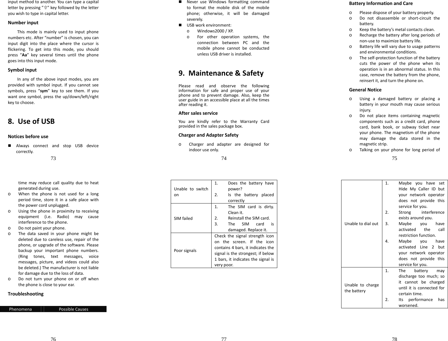 73  inputmethodtoanother.Youcantypeacapitalletterbypressing”×”keyfollowedbytheletteryouwishtotypeincapitalletter.NumberinputThismodeismainlyusedtoinputphonenumbersetc.After“number”ischosen,youcaninputdigitintotheplacewherethecursorisflickering.Togetintothismode,youshouldpress“Aa”keyseveraltimesuntilthephonegoesintothisinputmode.SymbolinputInanyoftheaboveinputmodes,youareprovidedwithsymbolinput.Ifyoucannotseesymbols,press“sym”keytoseethem.Ifyouwantonesymbol,presstheup/down/left/rightkeytochoose.8.UseofUSBNoticesbeforeuse AlwaysconnectandstopUSBdevicecorrectly.74   NeveruseWindowsformattingcommandtoformatthemobilediskofthemobilephone;otherwise,itwillbedamagedseverely. USBworkenvironment:o Windows2000/XP.o Forotheroperationsystems,theconnectionbetweenPCandthemobilephonecannotbeconductedunlessUSBdriverisinstalled.9.Maintenance&amp;SafetyPleasereadandobservethefollowinginformationforsafeandproperuseofyourphoneandtopreventdamage.Also,keeptheuserguideinanaccessibleplaceatallthetimesafterreadingit.AftersalesserviceYouarekindlyrefertotheWarrantyCardprovidedinthesalespackagebox.ChargerandAdapterSafetyo Chargerandadapteraredesignedforindooruseonly.75  BatteryInformationandCareo Pleasedisposeofyourbatteryproperly.o Donotdisassembleorshort‐circuitthebattery.o Keepthebattery’smetalcontactsclean.o Rechargethebatteryafterlongperiodsofnon‐usetomaximizebatterylife.o Batterylifewillvaryduetousagepatternsandenvironmentalconditions.o Theself‐protectionfunctionofthebatterycutsthepowerofthephonewhenitsoperationisinanabnormalstatus.Inthiscase,removethebatteryfromthephone,reinsertit,andturnthephoneon.GeneralNoticeo Usingadamagedbatteryorplacingabatteryinyourmouthmaycauseseriousinjury.o Donotplaceitemscontainingmagneticcomponentssuchasacreditcard,phonecard,bankbook,orsubwayticketnearyourphone.Themagnetismofthephonemaydamagethedatastoredinthemagneticstrip.o Talkingonyourphoneforlongperiodof76  timemayreducecallqualityduetoheatgeneratedduringuse.o Whenthephoneisnotusedforalongperiodtime,storeitinasafeplacewiththepowercordunplugged.o Usingthephoneinproximitytoreceivingequipment(i.e.Radio)maycauseinterferencetothephone.o Donotpaintyourphone.o Thedatasavedinyourphonemightbedeletedduetocarelessuse,repairofthephone,orupgradeofthesoftware.Pleasebackupyourimportantphonenumbers.(Ringtones,textmessages,voicemessages,picture,andvideoscouldalsobedeleted.)Themanufacturerisnotliablefordamageduetothelossofdata.o Donotturnyourphoneonoroffwhenthephoneisclosetoyourear.TroubleshootingPhenomenaPossibleCauses77  Unabletoswitchon1. Doesthebatteryhavepower?2. IsthebatteryplacedcorrectlySIMfailed1. TheSIMcardisdirty.Cleanit.2. ReinstalltheSIMcard.3. TheSIMcardisdamaged.Replaceit.PoorsignalsCheckthesignalstrengthicononthescreen.Iftheiconcontains4bars,itindicatesthesignalisthestrongest;ifbelow1bars,itindicatesthesignalisverypoor.78  Unabletodialout1. MaybeyouhavesetHideMyCallerIDbutyournetworkoperatordoesnotprovidethisserviceforyou.2. Stronginterferenceexistsaroundyou.3. Maybeyouhaveactivatedthecallrestrictionfunction.4. MaybeyouhaveactivatedLine2butyournetworkoperatordoesnotprovidethisserviceforyou.Unabletochargethebattery1. Thebatterymaydischargetoomuch;soitcannotbechargeduntilitisconnectedforcertaintime.2. Itsperformancehasworsened.