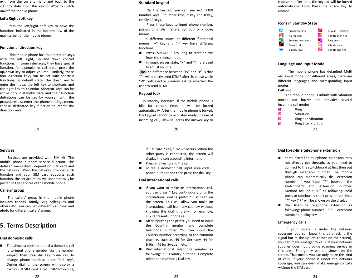 19  exitfromthecurrentmenuandbacktothestandbystate.Holdthiskeyfor4~5stoswitchon/offthemobilephone.Left/RightsoftkeyPresstheleft/rightsoftkeytohavethefunctionsindicatedinthebottomrowofthemainscreenofthemobilephone.FunctionaldirectionkeyThismobilephonehasfourdirectionkeys,withtheleft,right,upanddowncontrolfunctions.Insomeinterfaces,theyhavespecialfunction,forexample,incallstate,presstheup/downkeytoadjustvolume.Similarly,thesefourdirectionkeyscanbesetwithshortcutfunctions,indefaultstate:thedownkeytoentertheInbox,theleftkeytoshortcutsandtherightkeytocalendar.Shortcutkeyscanbeactiveonlyinstandbystateandtheirfunctiondefinitionscanbesetbyyourselfwiththeproceduresas:enterthephonesettingsmenu,choosededicatedkeyfunctiontoreeditthedirectionkeys.20  StandardkeypadOnthekeypad,youcanseeA‐Z（0‐9numberkeys）numberkeys,*keyand#key,totally42keys.Pressthesekeystoinputphonenumber,password,Englishletters,symbolsorchoosemenus.Indifferentstatesordifferentfunctionalmenus,“+”keyand“‐“keyhavedifferentfunctions: Press“SPEAKER”keylongtostartorexitfromthesilencemode. Inmusicplayerstate,“+”and“‐”areusedtoadjustvolume.Tip:Thedifferencebetween“W”and“P”isthat“P”willdirectlysendDTMFafter3spausewhile“W”willejectawindowaskingwhethertheusertosendDTMF.KeypadlockInstandbyinterface,ifthemobilephoneisidleforcertaintime,itwillbelockedautomatically.Afterthemobilephoneislocked,thekeypadcannotbeactivatedeasily;incaseofincomingcall,likewise,presstheanswerkeyto receautoreleIconLanabcdiffemodCallmotincoeiveit;afterthatomatically.Longease.nsinStandbySSignalstrengthAlarmclockSendingmessage(Missedcall(s)BatterylevelnguageandInpThemobilepinputmode.Foerentlanguagesdes.lhintThemobilephotorandbuzzeomingcallmodesRingVibrationRingandRingafter21 t,thekeypadwilgPressthespaStateKeypaVibrat(s)RingoVibratVibratutModephonehasdefauordifferentareasandcorrespononeisinbuiltwiterandprovides:vibrationrvibrationllbelockedacekeytoadUnlockedtethenringonlyteonlyteandringultedMultis,therearendinginputthvibrationesseveral22  ServicesServicesareprovidedwithSIMkit.Themobilephonesupportservicefunction.ThedetailedmenuitemsdependonSIMcardandthenetwork.WhenthenetworkprovidessuchfunctionandyourSIMcardsupportssuchfunction,theservicemenuwillautomaticallybepostedintheservicesofthemobilephone.Callers’groupThecallers’groupinthemobilephoneincludesfriends,family,VIP,colleaguesandothersetc.Youcansetdifferentcalltoneandphotofordifferentcallers’group.5.TermsDescriptionDialdomesticcalls Thesimplestmethodtodialadomesticcallistoinputphonenumberviathenumberkeypad,thenpressdialkeytodialcall.Tochangephonenumber,press“delkey”.Duringdialing,thescreenwilldisplayacartoon.IfSIMcard1call,&quot;SIM1‐&quot;occurs;23  ifSIMcard2call,&quot;SIM2‐&quot;occurs.Whentheotherpartyisconnected,thescreenwilldisplaythecorrespondinginformation. Pressendkeytoendthecall. Todialadomesticcall,inputareacode+phonenumberandthenpressthedialkey.Dialinternationalcalls Ifyouwanttomakeaninternationalcall,youcanpress*keycontinuouslyuntiltheinternationaldialingprefix“+”isseenonthescreen.Thiswillallowyoumakeaninternationalcallfromanycountrywithoutknowingthedialingprefix(forexample,+62representsIndonesia). Afterinputtingtheprefix,youneedtoinputtheCountrynumberandcompletetelephonenumber.YoucaninputtheCountrynumberaccordingtothecommonpractice,suchas,49forGermany,44forBritish,46forSweden,etc. Dialinternationaltelephonenumberasfollowing:“+”Countrynumber+Completetelephonenumber+Dialkey.24  Dialfixed‐linetelephoneextension Somefixed‐linetelephoneextensionmaynotdirectlygetthrough,soyouneedtoconnecttotheswitchboardatfirstthenputthroughextensionnumber.Themobilephonecanautomaticallydialextensionnumberifyouinput“P”betweentheswitchboardandextensionnumber.Methodforinput“P”asfollowing:holdpressorcontinuallyshortpressthreetimes“*”key(“P”willbeshownonthedisplay). Dialfixed‐linetelephoneextensionasfollowing:phonenumber+“P”+extensionnumber+dialingkey.EmergencycallsIfyourphoneisunderthenetworkcoverage(youcanknowthisbycheckingthesignalbarattheupleftcorneronthescreen),youcanmakeemergencycalls.Ifyournetworksupplierdoesnotprovideroamingserviceinthisarea,Emergencywillbeshownonthescreen.Thatmeansyoucanonlymakethiskindofcalls.Ifyourphoneisunderthenetworkcoverage,youcanevenmakeemergencycallswithouttheSIMcard.