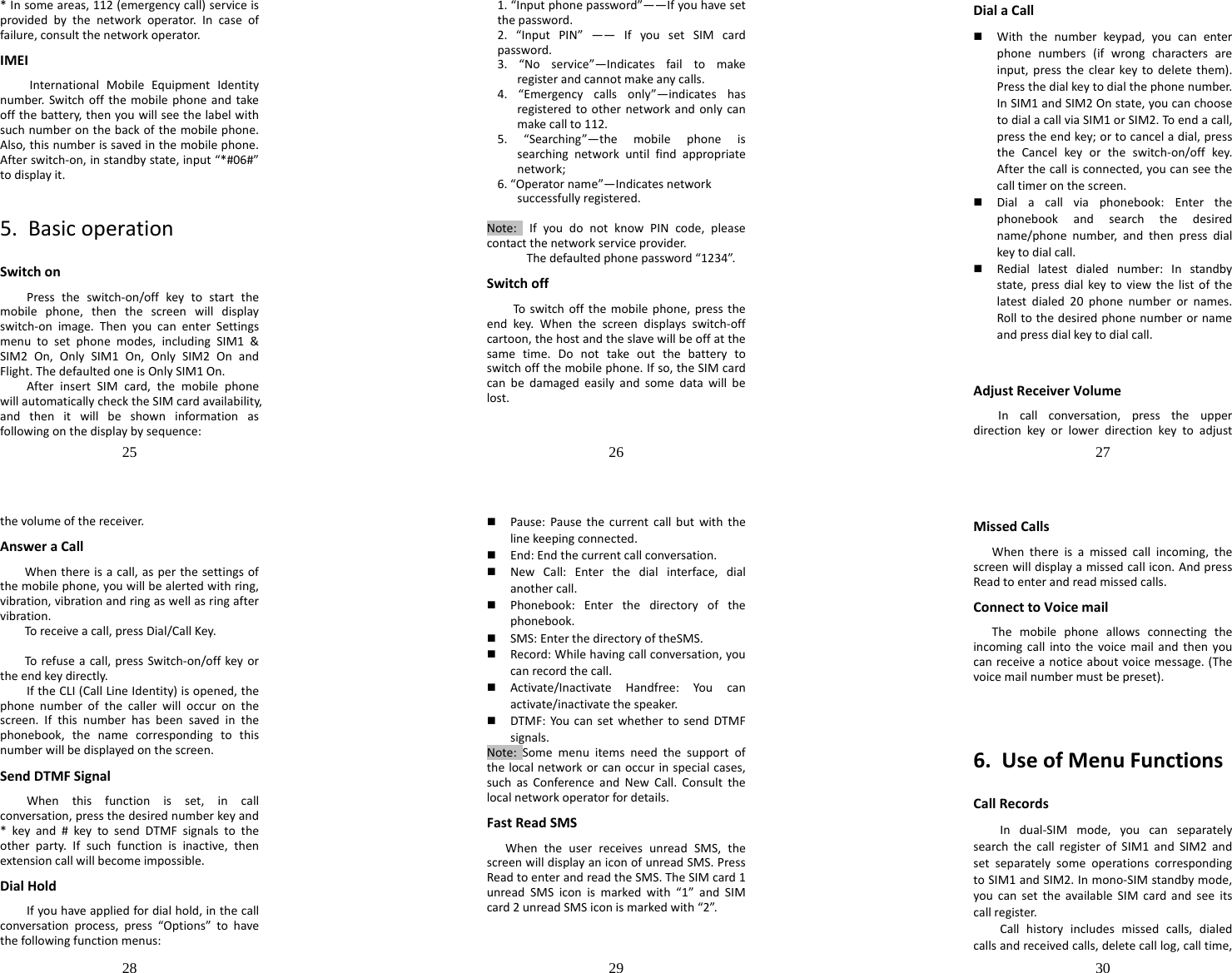 25  *Insomeareas,112(emergencycall)serviceisprovidedbythenetworkoperator.Incaseoffailure,consultthenetworkoperator.IMEIInternationalMobileEquipmentIdentitynumber.Switchoffthemobilephoneandtakeoffthebattery,thenyouwillseethelabelwithsuchnumberonthebackofthemobilephone.Also,thisnumberissavedinthemobilephone.Afterswitch‐on,instandbystate,input“*#06#”todisplayit.5.BasicoperationSwitchonPresstheswitch‐on/offkeytostartthemobilephone,thenthescreenwilldisplayswitch‐onimage.ThenyoucanenterSettingsmenutosetphonemodes,includingSIM1&amp;SIM2On,OnlySIM1On,OnlySIM2OnandFlight.ThedefaultedoneisOnlySIM1On.AfterinsertSIMcard,themobilephonewillautomaticallychecktheSIMcardavailability,andthenitwillbeshowninformationasfollowingonthedisplaybysequence:26  1.“Inputphonepassword”——Ifyouhavesetthepassword.2.“InputPIN”——IfyousetSIMcardpassword.3.“Noservice”—Indicatesfailtomakeregisterandcannotmakeanycalls.4.“Emergencycallsonly”—indicateshasregisteredtoothernetworkandonlycanmakecallto112.5.“Searching”—themobilephoneissearchingnetworkuntilfindappropriatenetwork;6.“Operatorname”—Indicatesnetworksuccessfullyregistered.Note:IfyoudonotknowPINcode,pleasecontactthenetworkserviceprovider.Thedefaultedphonepassword“1234”.SwitchoffToswitchoffthemobilephone,presstheendkey.Whenthescreendisplaysswitch‐offcartoon,thehostandtheslavewillbeoffatthesametime.Donottakeoutthebatterytoswitchoffthemobilephone.Ifso,theSIMcardcanbedamagedeasilyandsomedatawillbelost.27  DialaCall Withthenumberkeypad,youcanenterphonenumbers(ifwrongcharactersareinput,presstheclearkeytodeletethem).Pressthedialkeytodialthephonenumber.InSIM1andSIM2Onstate,youcanchoosetodialacallviaSIM1orSIM2.Toendacall,presstheendkey;ortocanceladial,presstheCancelkeyortheswitch‐on/offkey.Afterthecallisconnected,youcanseethecalltimeronthescreen. Dialacallviaphonebook:Enterthephonebookandsearchthedesiredname/phonenumber,andthenpressdialkeytodialcall. Rediallatestdialednumber:Instandbystate,pressdialkeytoviewthelistofthelatestdialed20phonenumberornames.Rolltothedesiredphonenumberornameandpressdialkeytodialcall.AdjustReceiverVolumeIncallconversation,presstheupperdirectionkeyorlowerdirectionkeytoadjust28  thevolumeofthereceiver.AnsweraCallWhenthereisacall,asperthesettingsofthemobilephone,youwillbealertedwithring,vibration,vibrationandringaswellasringaftervibration.Toreceiveacall,pressDial/CallKey.Torefuseacall,pressSwitch‐on/offkeyortheendkeydirectly.IftheCLI(CallLineIdentity)isopened,thephonenumberofthecallerwilloccuronthescreen.Ifthisnumberhasbeensavedinthephonebook,thenamecorrespondingtothisnumberwillbedisplayedonthescreen.SendDTMFSignalWhenthisfunctionisset,incallconversation,pressthedesirednumberkeyand*keyand#keytosendDTMFsignalstotheotherparty.Ifsuchfunctionisinactive,thenextensioncallwillbecomeimpossible.DialHoldIfyouhaveappliedfordialhold,inthecallconversationprocess,press“Options”tohavethefollowingfunctionmenus:29   Pause:Pausethecurrentcallbutwiththelinekeepingconnected. End:Endthecurrentcallconversation. NewCall:Enterthedialinterface,dialanothercall. Phonebook:Enterthedirectoryofthephonebook. SMS:EnterthedirectoryoftheSMS. Record:Whilehavingcallconversation,youcanrecordthecall. Activate/InactivateHandfree:Youcanactivate/inactivatethespeaker. DTMF:YoucansetwhethertosendDTMFsignals.Note:Somemenuitemsneedthesupportofthelocalnetworkorcanoccurinspecialcases,suchasConferenceandNewCall.Consultthelocalnetworkoperatorfordetails.FastReadSMSWhentheuserreceivesunreadSMS,thescreenwilldisplayaniconofunreadSMS.PressReadtoenterandreadtheSMS.TheSIMcard1unreadSMSiconismarkedwith“1”andSIMcard2unreadSMSiconismarkedwith“2”.30  MissedCallsWhenthereisamissedcallincoming,thescreenwilldisplayamissedcallicon.AndpressReadtoenterandreadmissedcalls.ConnecttoVoicemailThemobilephoneallowsconnectingtheincomingcallintothevoicemailandthenyoucanreceiveanoticeaboutvoicemessage.(Thevoicemailnumbermustbepreset).6.UseofMenuFunctionsCallRecordsIndual‐SIMmode,youcanseparatelysearchthecallregisterofSIM1andSIM2andsetseparatelysomeoperationscorrespondingtoSIM1andSIM2.Inmono‐SIMstandbymode,youcansettheavailableSIMcardandseeitscallregister.Callhistoryincludesmissedcalls,dialedcallsandreceivedcalls,deletecalllog,calltime,