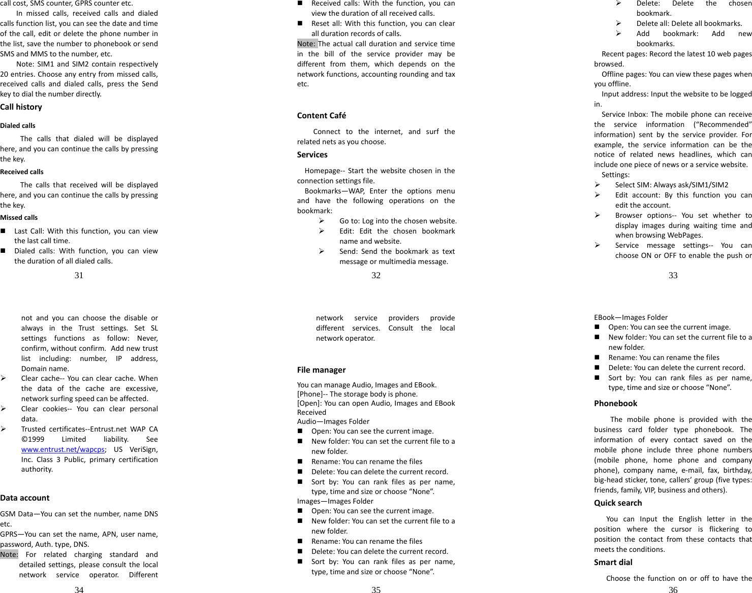 31  callcost,SMScounter,GPRScounteretc.Inmissedcalls,receivedcallsanddialedcallsfunctionlist,youcanseethedateandtimeofthecall,editordeletethephonenumberinthelist,savethenumbertophonebookorsendSMSandMMStothenumber,etc.Note:SIM1andSIM2containrespectively20entries.Chooseanyentryfrommissedcalls,receivedcallsanddialedcalls,presstheSendkeytodialthenumberdirectly.CallhistoryDialedcallsThecallsthatdialedwillbedisplayedhere,andyoucancontinuethecallsbypressingthekey.ReceivedcallsThecallsthatreceivedwillbedisplayedhere,andyoucancontinuethecallsbypressingthekey.Missedcalls LastCall:Withthisfunction,youcanviewthelastcalltime. Dialedcalls:Withfunction,youcanviewthedurationofalldialedcalls.32   Receivedcalls:Withthefunction,youcanviewthedurationofallreceivedcalls. Resetall:Withthisfunction,youcanclearalldurationrecordsofcalls.Note:Theactualcalldurationandservicetimeinthebilloftheserviceprovidermaybedifferentfromthem,whichdependsonthenetworkfunctions,accountingroundingandtaxetc.ContentCaféConnecttotheinternet,andsurftherelatednetsasyouchoose.ServicesHomepage‐‐ Startthewebsitechosenintheconnectionsettingsfile.Bookmarks—WAP,Entertheoptionsmenuandhavethefollowingoperationsonthebookmark:¾ Goto:Logintothechosenwebsite.¾ Edit:Editthechosenbookmarknameandwebsite.¾ Send:Sendthebookmarkastextmessageormultimediamessage.33  ¾ Delete:Deletethechosenbookmark.¾ Deleteall:Deleteallbookmarks.¾ Addbookmark:Addnewbookmarks.Recentpages:Recordthelatest10webpagesbrowsed.Offlinepages:Youcanviewthesepageswhenyouoffline.Inputaddress:Inputthewebsitetobeloggedin.ServiceInbox:Themobilephonecanreceivetheserviceinformation(“Recommended”information)sentbytheserviceprovider.Forexample,theserviceinformationcanbethenoticeofrelatednewsheadlines,whichcanincludeonepieceofnewsoraservicewebsite.Settings:¾ SelectSIM:Alwaysask/SIM1/SIM2¾ Editaccount:Bythisfunctionyoucanedittheaccount.¾ Browseroptions‐‐ YousetwhethertodisplayimagesduringwaitingtimeandwhenbrowsingWebPages.¾ Servicemessagesettings‐‐ You canchooseONorOFFtoenablethepushor34  notandyoucanchoosethedisableoralwaysintheTrustsettings.SetSLsettingsfunctionsasfollow:Never,confirm,withoutconfirm.Addnewtrustlistincluding:number,IPaddress,Domainname.¾ Clearcache‐‐ You canclearcache.Whenthedataofthecacheareexcessive,networksurfingspeedcanbeaffected.¾ Clearcookies‐‐ Youcanclearpersonaldata.¾ Trustedcertificates‐‐Entrust.netWAPCA©1999Limitedliability.Seewww.entrust.net/wapcps;USVeriSign,Inc.Class3Public,primarycertificationauthority. DataaccountGSMData—Youcansetthenumber,nameDNSetc.GPRS—Youcansetthename,APN,username,password,Auth.type,DNS.Note:Forrelatedchargingstandardanddetailedsettings,pleaseconsultthelocalnetworkserviceoperator.Different35  networkserviceprovidersprovidedifferentservices.Consultthelocalnetworkoperator.FilemanagerYoucanmanageAudio,ImagesandEBook.[Phone]‐‐Thestoragebodyisphone.[Open]:YoucanopenAudio,ImagesandEBookReceivedAudio—ImagesFolder Open:Youcanseethecurrentimage. Newfolder:Youcansetthecurrentfiletoanewfolder. Rename:Youcanrenamethefiles Delete:Youcandeletethecurrentrecord. Sortby:Youcanrankfilesaspername,type,timeandsizeorchoose“None”.Images—ImagesFolder Open:Youcanseethecurrentimage. Newfolder:Youcansetthecurrentfiletoanewfolder. Rename:Youcanrenamethefiles Delete:Youcandeletethecurrentrecord. Sortby:Youcanrankfilesaspername,type,timeandsizeorchoose“None”.36  EBook—ImagesFolder Open:Youcanseethecurrentimage. Newfolder:Youcansetthecurrentfiletoanewfolder. Rename:Youcanrenamethefiles Delete:Youcandeletethecurrentrecord. Sortby:Youcanrankfilesaspername,type,timeandsizeorchoose“None”.PhonebookThemobilephoneisprovidedwiththebusinesscardfoldertypephonebook.Theinformationofeverycontactsavedonthemobilephoneincludethreephonenumbers(mobilephone,homephoneandcompanyphone),companyname,e‐mail,fax,birthday,big‐headsticker,tone,callers’group(fivetypes:friends,family,VIP,businessandothers).QuicksearchYoucanInputtheEnglishletterinthepositionwherethecursorisflickeringtopositionthecontactfromthesecontactsthatmeetstheconditions.SmartdialChoosethefunctiononorofftohavethe