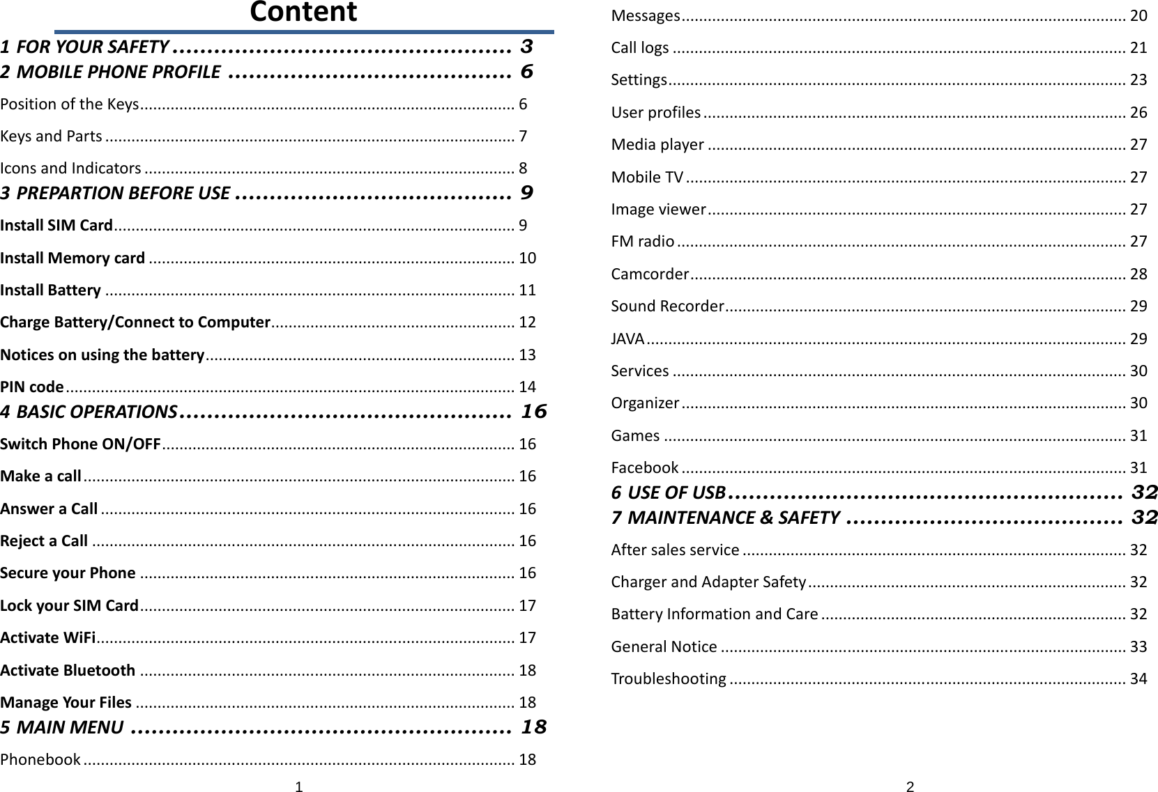 1Content1FORYOURSAFETY ................................................. 32MOBILEPHONEPROFILE ......................................... 6PositionoftheKeys......................................................................................6KeysandParts..............................................................................................7IconsandIndicators.....................................................................................83PREPARTIONBEFOREUSE ........................................ 9InstallSIMCard............................................................................................9InstallMemorycard....................................................................................10InstallBattery..............................................................................................11ChargeBattery/ConnecttoComputer........................................................12Noticesonusingthebattery.......................................................................13PINcode.......................................................................................................144BASICOPERATIONS ................................................ 16SwitchPhoneON/OFF.................................................................................16Makeacall...................................................................................................16AnsweraCall...............................................................................................16RejectaCall.................................................................................................16SecureyourPhone......................................................................................16LockyourSIMCard......................................................................................17ActivateWiFi................................................................................................17ActivateBluetooth......................................................................................18ManageYourFiles.......................................................................................185MAINMENU ....................................................... 18Phonebook...................................................................................................182Messages......................................................................................................20Calllogs........................................................................................................21Settings.........................................................................................................23Userprofiles.................................................................................................26Mediaplayer................................................................................................27MobileTV.....................................................................................................27Imageviewer................................................................................................27FMradio.......................................................................................................27Camcorder....................................................................................................28SoundRecorder............................................................................................29JAVA..............................................................................................................29Services........................................................................................................30Organizer......................................................................................................30Games..........................................................................................................31Facebook......................................................................................................316USEOFUSB ......................................................... 327MAINTENANCE&amp;SAFETY ........................................ 32Aftersalesservice........................................................................................32ChargerandAdapterSafety.........................................................................32BatteryInformationandCare......................................................................32GeneralNotice.............................................................................................33Troubleshooting...........................................................................................34