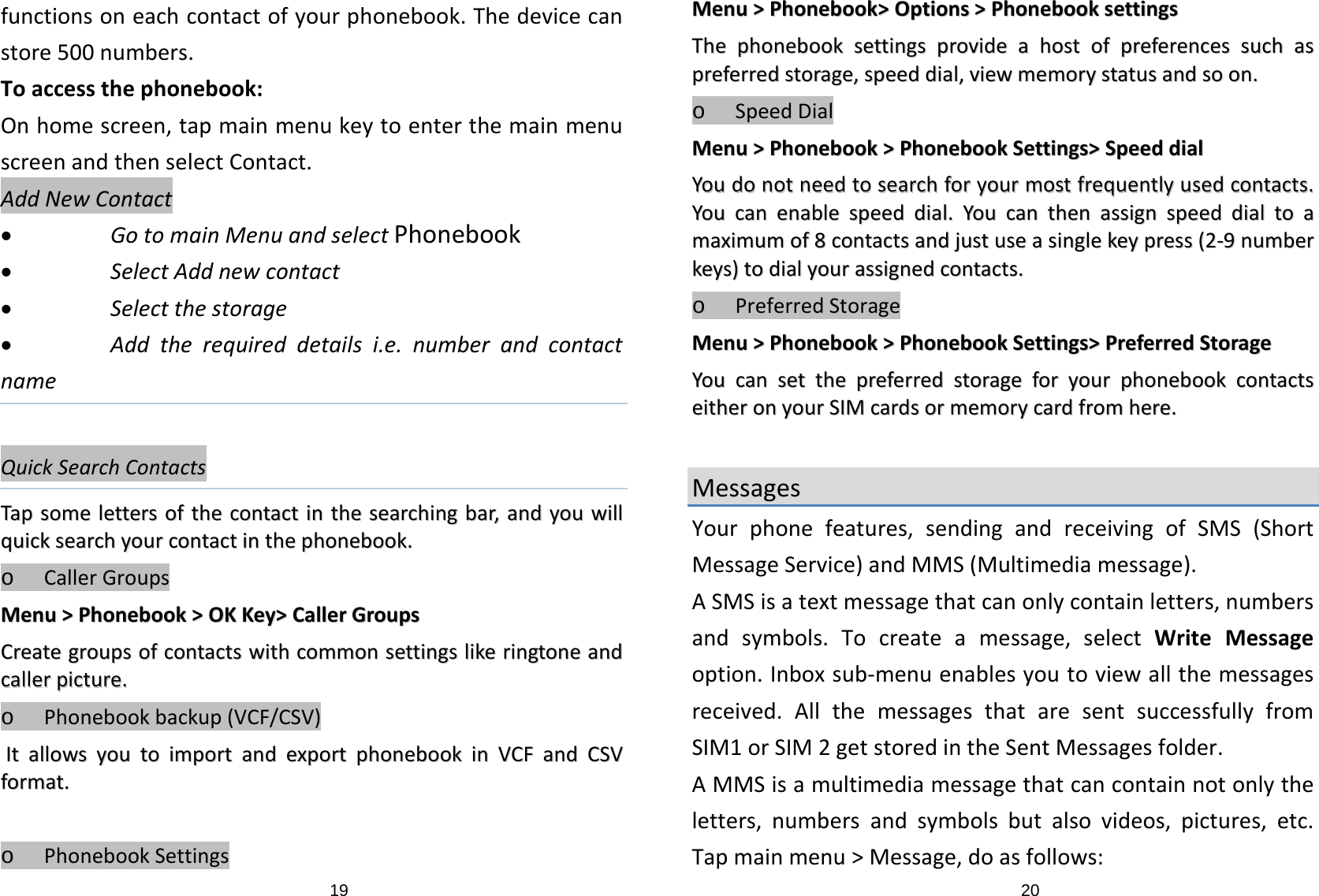 19functionsoneachcontactofyourphonebook.Thedevicecanstore500numbers.Toaccessthephonebook:Onhomescreen,tapmainmenukeytoenterthemainmenuscreenandthenselectContact.AddNewContact• GotomainMenuandselectPhonebook• SelectAddnewcontact• Selectthestorage• Addtherequireddetailsi.e.numberandcontactnameQuickSearchContactsTTaappssoommeelleetttteerrssoofftthheeccoonnttaaccttiinntthheesseeaarrcchhiinnggbbaarr,,aannddyyoouuwwiillllqquuiicckksseeaarrcchhyyoouurrccoonnttaaccttiinntthheepphhoonneebbooookk..o CallerGroupsMMeennuu&gt;&gt;PPhhoonneebbooookk&gt;&gt;OOKKKKeeyy&gt;&gt;CCaalllleerrGGrroouuppssCCrreeaatteeggrroouuppssooffccoonnttaaccttsswwiitthhccoommmmoonnsseettttiinnggsslliikkeerriinnggttoonneeaannddccaalllleerrppiiccttuurree..o Phonebookbackup(VCF/CSV)IIttaalllloowwssyyoouuttooiimmppoorrttaannddeexxppoorrttpphhoonneebbooookkiinnVVCCFFaannddCCSSVVffoorrmmaatt..o PhonebookSettings20MMeennuu&gt;&gt;PPhhoonneebbooookk&gt;&gt;OOppttiioonnss&gt;&gt;PPhhoonneebbooookksseettttiinnggssTThheepphhoonneebbooookksseettttiinnggsspprroovviiddeeaahhoossttooffpprreeffeerreenncceessssuucchhaasspprreeffeerrrreeddssttoorraaggee,,ssppeeeeddddiiaall,,vviieewwmmeemmoorryyssttaattuussaannddssoooonn..o SpeedDialMMeennuu&gt;&gt;PPhhoonneebbooookk&gt;&gt;PPhhoonneebbooookkSSeettttiinnggss&gt;&gt;SSppeeeeddddiiaallYYoouuddoonnoottnneeeeddttoosseeaarrcchhffoorryyoouurrmmoossttffrreeqquueennttllyyuusseeddccoonnttaaccttss..YYoouuccaanneennaabblleessppeeeeddddiiaall..YYoouuccaanntthheennaassssiiggnnssppeeeeddddiiaallttooaammaaxxiimmuummooff88ccoonnttaaccttssaannddjjuussttuusseeaassiinngglleekkeeyypprreessss((22‐‐99nnuummbbeerrkkeeyyss))ttooddiiaallyyoouurraassssiiggnneeddccoonnttaaccttss..o PreferredStorageMMeennuu&gt;&gt;PPhhoonneebbooookk&gt;&gt;PPhhoonneebbooookkSSeettttiinnggss&gt;&gt;PPrreeffeerrrreeddSSttoorraaggeeYYoouuccaannsseetttthheepprreeffeerrrreeddssttoorraaggeeffoorryyoouurrpphhoonneebbooookkccoonnttaaccttsseeiitthheerroonnyyoouurrSSIIMMccaarrddssoorrmmeemmoorryyccaarrddffrroommhheerree..MessagesYourphonefeatures,sendingandreceivingofSMS(ShortMessageService)andMMS(Multimediamessage).ASMSisatextmessagethatcanonlycontainletters,numbersandsymbols.Tocreateamessage,selectWriteMessageoption.Inboxsub‐menuenablesyoutoviewallthemessagesreceived.AllthemessagesthataresentsuccessfullyfromSIM1orSIM2getstoredintheSentMessagesfolder.AMMSisamultimediamessagethatcancontainnotonlytheletters,numbersandsymbolsbutalsovideos,pictures,etc.Tapmainmenu&gt;Message,doasfollows: