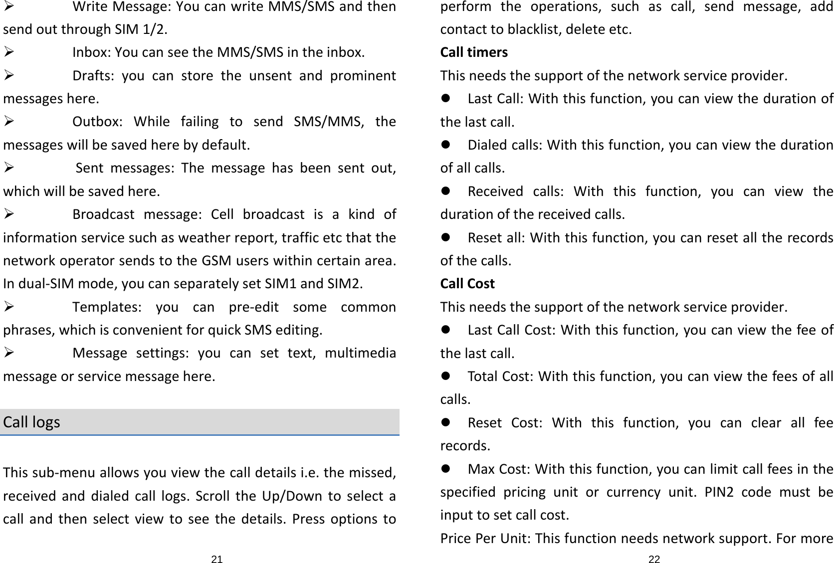 21¾ WriteMessage:YoucanwriteMMS/SMSandthensendoutthroughSIM1/2.¾ Inbox:YoucanseetheMMS/SMSintheinbox.¾ Drafts:youcanstoretheunsentandprominentmessageshere.¾ Outbox:WhilefailingtosendSMS/MMS,themessageswillbesavedherebydefault.¾ Sentmessages:Themessagehasbeensentout,whichwillbesavedhere.¾ Broadcastmessage:Cellbroadcastisakindofinformationservicesuchasweatherreport,trafficetcthatthenetworkoperatorsendstotheGSMuserswithincertainarea.Indual‐SIMmode,youcanseparatelysetSIM1andSIM2.¾ Templates:youcanpre‐editsomecommonphrases,whichisconvenientforquickSMSediting.¾ Messagesettings:youcansettext,multimediamessageorservicemessagehere.CalllogsThissub‐menuallowsyouviewthecalldetailsi.e.themissed,receivedanddialedcalllogs.ScrolltheUp/Downtoselectacallandthenselectviewtoseethedetails.Pressoptionsto22performtheoperations,suchascall,sendmessage,addcontacttoblacklist,deleteetc.CalltimersThisneedsthesupportofthenetworkserviceprovider.z LastCall:Withthisfunction,youcanviewthedurationofthelastcall.z Dialedcalls:Withthisfunction,youcanviewthedurationofallcalls.z Receivedcalls:Withthisfunction,youcanviewthedurationofthereceivedcalls.z Resetall:Withthisfunction,youcanresetalltherecordsofthecalls.CallCostThisneedsthesupportofthenetworkserviceprovider.z LastCallCost:Withthisfunction,youcanviewthefeeofthelastcall.z TotalCost:Withthisfunction,youcanviewthefeesofallcalls.z ResetCost:Withthisfunction,youcanclearallfeerecords.z MaxCost:Withthisfunction,youcanlimitcallfeesinthespecifiedpricingunitorcurrencyunit.PIN2codemustbeinputtosetcallcost.PricePerUnit:Thisfunctionneedsnetworksupport.Formore