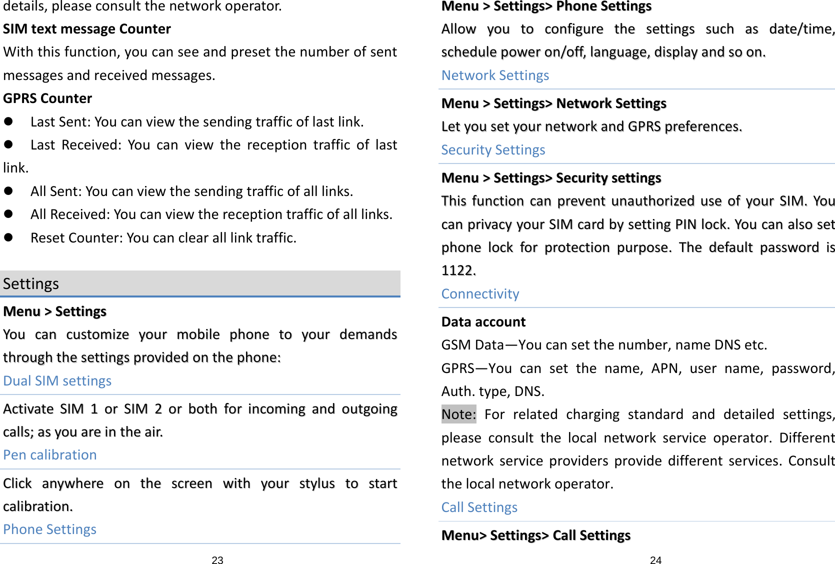 23details,pleaseconsultthenetworkoperator.SIMtextmessageCounterWiththisfunction,youcanseeandpresetthenumberofsentmessagesandreceivedmessages.GPRSCounterz LastSent:Youcanviewthesendingtrafficoflastlink.z LastReceived:Youcanviewthereceptiontrafficoflastlink.z AllSent:Youcanviewthesendingtrafficofalllinks.z AllReceived:Youcanviewthereceptiontrafficofalllinks.z ResetCounter:Youcanclearalllinktraffic.SettingsMMeennuu&gt;&gt;SSeettttiinnggssYYoouuccaannccuussttoommiizzeeyyoouurrmmoobbiilleepphhoonneettooyyoouurrddeemmaannddsstthhrroouugghhtthheesseettttiinnggsspprroovviiddeeddoonntthheepphhoonnee::DualSIMsettingsAAccttiivvaatteeSSIIMM11oorrSSIIMM22oorrbbootthhffoorriinnccoommiinnggaannddoouuttggooiinnggccaallllss;;aassyyoouuaarreeiinntthheeaaiirr..PencalibrationCClliicckkaannyywwhheerreeoonntthheessccrreeeennwwiitthhyyoouurrssttyylluussttoossttaarrttccaalliibbrraattiioonn..PhoneSettings24MMeennuu&gt;&gt;SSeettttiinnggss&gt;&gt;PPhhoonneeSSeettttiinnggssAAlllloowwyyoouuttooccoonnffiigguurreetthheesseettttiinnggssssuucchhaassddaattee//ttiimmee,,sscchheedduulleeppoowweerroonn//ooffff,,llaanngguuaaggee,,ddiissppllaayyaannddssoooonn..NetworkSettingsMMeennuu&gt;&gt;SSeettttiinnggss&gt;&gt;NNeettwwoorrkkSSeettttiinnggssLLeettyyoouusseettyyoouurrnneettwwoorrkkaannddGGPPRRSSpprreeffeerreenncceess..SecuritySettingsMMeennuu&gt;&gt;SSeettttiinnggss&gt;&gt;SSeeccuurriittyysseettttiinnggssTThhiissffuunnccttiioonnccaannpprreevveennttuunnaauutthhoorriizzeedduusseeooffyyoouurrSSIIMM..YYoouuccaannpprriivvaaccyyyyoouurrSSIIMMccaarrddbbyysseettttiinnggPPIINNlloocckk..YYoouuccaannaallssoosseettpphhoonneelloocckkffoorrpprrootteeccttiioonnppuurrppoossee..TThheeddeeffaauullttppaasssswwoorrddiiss11112222..ConnectivityDataaccountGSMData—Youcansetthenumber,nameDNSetc.GPRS—Youcansetthename,APN,username,password,Auth.type,DNS.Note:Forrelatedchargingstandardanddetailedsettings,pleaseconsultthelocalnetworkserviceoperator.Differentnetworkserviceprovidersprovidedifferentservices.Consultthelocalnetworkoperator.CallSettingsMMeennuu&gt;&gt;SSeettttiinnggss&gt;&gt;CCaallllSSeettttiinnggss