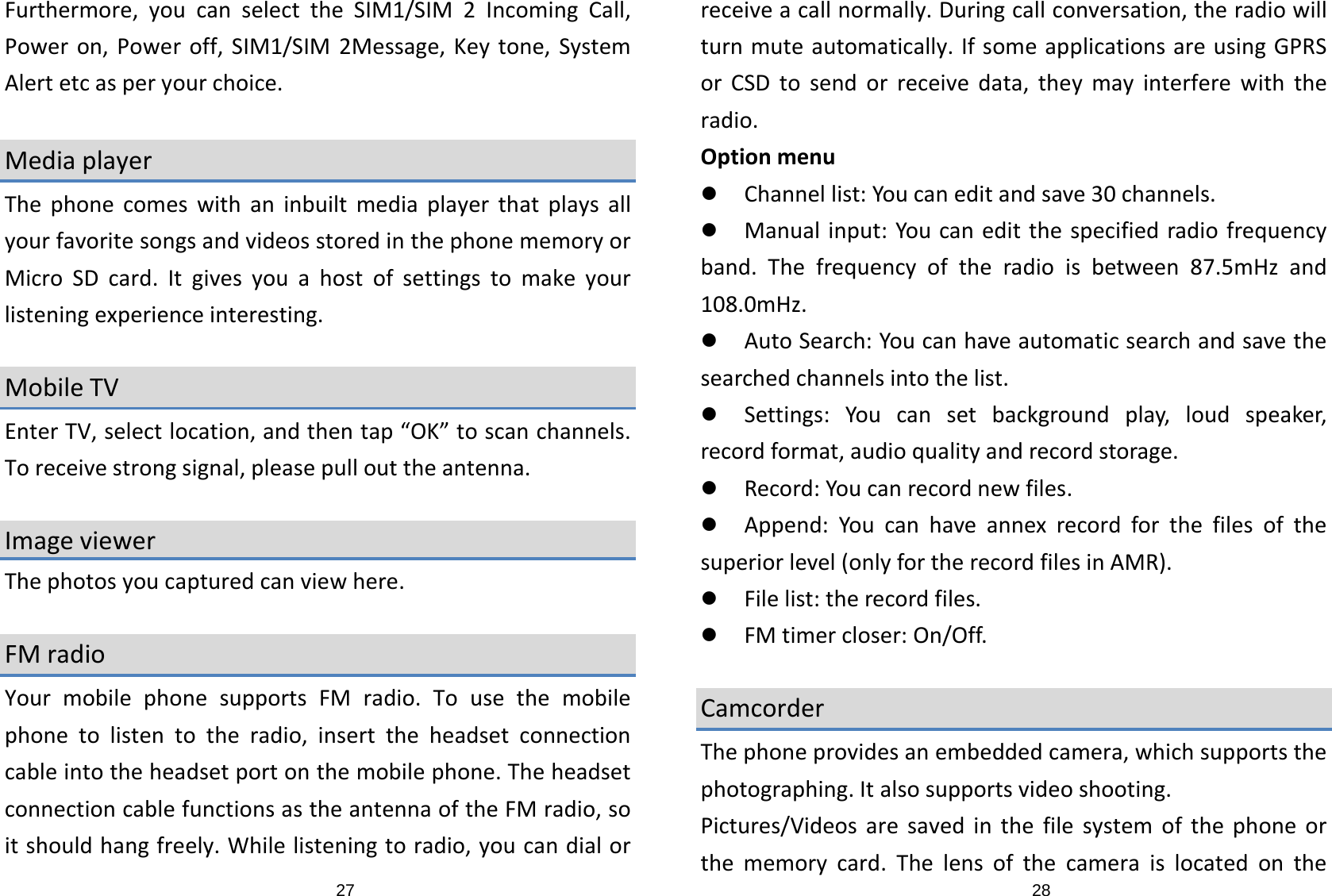 27Furthermore,youcanselecttheSIM1/SIM2IncomingCall,Poweron,Poweroff,SIM1/SIM2Message,Keytone,SystemAlertetcasperyourchoice.MediaplayerThephonecomeswithaninbuiltmediaplayerthatplaysallyourfavoritesongsandvideosstoredinthephonememoryorMicroSDcard.Itgivesyouahostofsettingstomakeyourlisteningexperienceinteresting.MobileTVEnterTV,selectlocation,andthentap“OK”toscanchannels.Toreceivestrongsignal,pleasepullouttheantenna.ImageviewerThephotosyoucapturedcanviewhere.FMradioYourmobilephonesupportsFMradio.Tousethemobilephonetolistentotheradio,inserttheheadsetconnectioncableintotheheadsetportonthemobilephone.TheheadsetconnectioncablefunctionsastheantennaoftheFMradio,soitshouldhangfreely.Whilelisteningtoradio,youcandialor28receiveacallnormally.Duringcallconversation,theradiowillturnmuteautomatically.IfsomeapplicationsareusingGPRSorCSDtosendorreceivedata,theymayinterferewiththeradio.Optionmenuz Channellist:Youcaneditandsave30channels.z Manualinput:Youcaneditthespecifiedradiofrequencyband.Thefrequencyoftheradioisbetween87.5mHzand108.0mHz.z AutoSearch:Youcanhaveautomaticsearchandsavethesearchedchannelsintothelist.z Settings:Youcansetbackgroundplay,loudspeaker,recordformat,audioqualityandrecordstorage.z Record:Youcanrecordnewfiles.z Append:Youcanhaveannexrecordforthefilesofthesuperiorlevel(onlyfortherecordfilesinAMR).z Filelist:therecordfiles.z FMtimercloser:On/Off.CamcorderThephoneprovidesanembeddedcamera,whichsupportsthephotographing.Italsosupportsvideoshooting.Pictures/Videosaresavedinthefilesystemofthephoneorthememorycard.Thelensofthecameraislocatedonthe