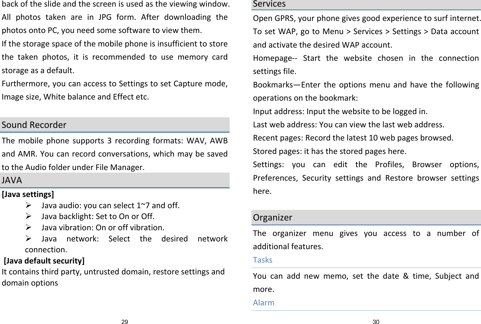 29backoftheslideandthescreenisusedastheviewingwindow.AllphotostakenareinJPGform.AfterdownloadingthephotosontoPC,youneedsomesoftwaretoviewthem.Ifthestoragespaceofthemobilephoneisinsufficienttostorethetakenphotos,itisrecommendedtousememorycardstorageasadefault.Furthermore,youcanaccesstoSettingstosetCapturemode,Imagesize,WhitebalanceandEffectetc.SoundRecorderThemobilephonesupports3recordingformats:WAV,AWBandAMR.Youcanrecordconversations,whichmaybesavedtotheAudiofolderunderFileManager.JAVA[Javasettings]¾ Javaaudio:youcanselect1~7andoff.¾ Javabacklight:SettoOnorOff.¾ Javavibration:Onoroffvibration.¾ Javanetwork:Selectthedesirednetworkconnection.[Javadefaultsecurity]Itcontainsthirdparty,untrusteddomain,restoresettingsanddomainoptions30ServicesOpenGPRS,yourphonegivesgoodexperiencetosurfinternet.TosetWAP,gotoMenu&gt;Services&gt;Settings&gt;DataaccountandactivatethedesiredWAPaccount.Homepage‐‐ Startthewebsitechosenintheconnectionsettingsfile.Bookmarks—Entertheoptionsmenuandhavethefollowingoperationsonthebookmark:Inputaddress:Inputthewebsitetobeloggedin.Lastwebaddress:Youcanviewthelastwebaddress.Recentpages:Recordthelatest10webpagesbrowsed.Storedpages:ithasthestoredpageshere.Settings:youcanedittheProfiles,Browseroptions,Preferences,SecuritysettingsandRestorebrowsersettingshere.OrganizerTheorganizermenugivesyouaccesstoanumberofadditionalfeatures.TasksYoucanaddnewmemo,setthedate&amp;time,Subjectandmore.Alarm