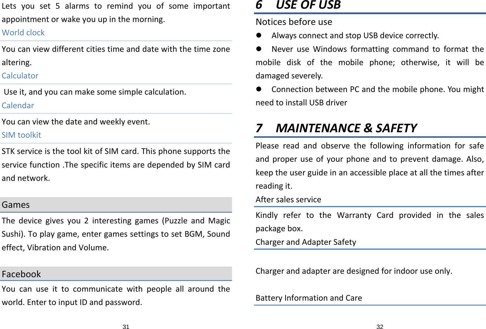 31Letsyouset5alarmstoremindyouofsomeimportantappointmentorwakeyouupinthemorning.WorldclockYoucanviewdifferentcitiestimeanddatewiththetimezonealtering.CalculatorUseit,andyoucanmakesomesimplecalculation.CalendarYoucanviewthedateandweeklyevent.SIMtoolkitSTKserviceisthetoolkitofSIMcard.Thisphonesupportstheservicefunction.ThespecificitemsaredependedbySIMcardandnetwork.GamesThedevicegivesyou2interestinggames(PuzzleandMagicSushi).Toplaygame,entergamessettingstosetBGM,Soundeffect,VibrationandVolume.FacebookYoucanuseittocommunicatewithpeopleallaroundtheworld.EntertoinputIDandpassword.326 USEOFUSBNoticesbeforeusez AlwaysconnectandstopUSBdevicecorrectly.z NeveruseWindowsformattingcommandtoformatthemobilediskofthemobilephone;otherwise,itwillbedamagedseverely.z ConnectionbetweenPCandthemobilephone.YoumightneedtoinstallUSBdriver7 MAINTENANCE&amp;SAFETYPleasereadandobservethefollowinginformationforsafeandproperuseofyourphoneandtopreventdamage.Also,keeptheuserguideinanaccessibleplaceatallthetimesafterreadingit.AftersalesserviceKindlyrefertotheWarrantyCardprovidedinthesalespackagebox.ChargerandAdapterSafetyChargerandadapteraredesignedforindooruseonly.BatteryInformationandCare
