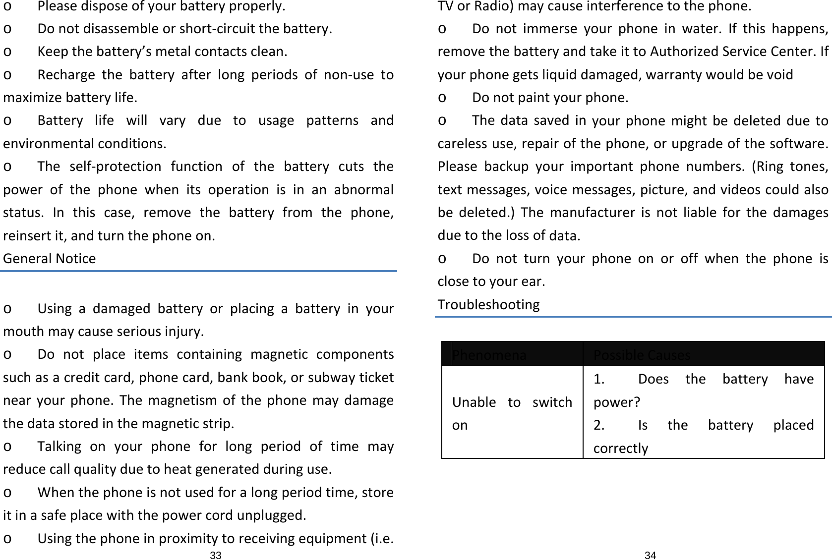 33o Pleasedisposeofyourbatteryproperly.o Donotdisassembleorshort‐circuitthebattery.o Keepthebattery’smetalcontactsclean.o Rechargethebatteryafterlongperiodsofnon‐usetomaximizebatterylife.o Batterylifewillvaryduetousagepatternsandenvironmentalconditions.o Theself‐protectionfunctionofthebatterycutsthepowerofthephonewhenitsoperationisinanabnormalstatus.Inthiscase,removethebatteryfromthephone,reinsertit,andturnthephoneon.GeneralNoticeo Usingadamagedbatteryorplacingabatteryinyourmouthmaycauseseriousinjury.o Donotplaceitemscontainingmagneticcomponentssuchasacreditcard,phonecard,bankbook,orsubwayticketnearyourphone.Themagnetismofthephonemaydamagethedatastoredinthemagneticstrip.o Talkingonyourphoneforlongperiodoftimemayreducecallqualityduetoheatgeneratedduringuse.o Whenthephoneisnotusedforalongperiodtime,storeitinasafeplacewiththepowercordunplugged.o Usingthephoneinproximitytoreceivingequipment(i.e.34TVorRadio)maycauseinterferencetothephone.o Donotimmerseyourphoneinwater.Ifthishappens,removethebatteryandtakeittoAuthorizedServiceCenter.Ifyourphonegetsliquiddamaged,warrantywouldbevoido Donotpaintyourphone.o Thedatasavedinyourphonemightbedeletedduetocarelessuse,repairofthephone,orupgradeofthesoftware.Pleasebackupyourimportantphonenumbers.(Ringtones,textmessages,voicemessages,picture,andvideoscouldalsobedeleted.)Themanufacturerisnotliableforthedamagesduetothelossofdata.o Donotturnyourphoneonoroffwhenthephoneisclosetoyourear.TroubleshootingPhenomenaPossibleCausesUnabletoswitchon1. Doesthebatteryhavepower?2. Isthebatteryplacedcorrectly