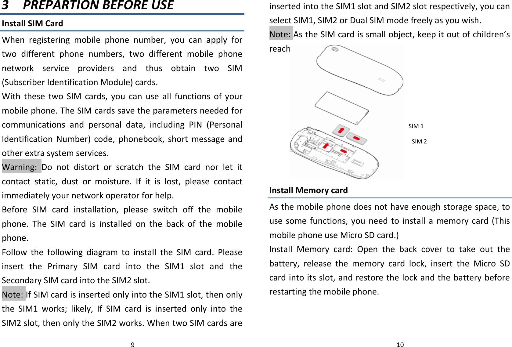 93 PREPARTIONBEFOREUSEInstallSIMCardWhenregisteringmobilephonenumber,youcanapplyfortwodifferentphonenumbers,twodifferentmobilephonenetworkserviceprovidersandthusobtaintwoSIM(SubscriberIdentificationModule)cards.WiththesetwoSIMcards,youcanuseallfunctionsofyourmobilephone.TheSIMcardssavetheparametersneededforcommunicationsandpersonaldata,includingPIN(PersonalIdentificationNumber)code,phonebook,shortmessageandotherextrasystemservices.Warning:DonotdistortorscratchtheSIMcardnorletitcontactstatic,dustormoisture.Ifitislost,pleasecontactimmediatelyyournetworkoperatorforhelp.BeforeSIMcardinstallation,pleaseswitchoffthemobilephone.TheSIMcardisinstalledonthebackofthemobilephone.FollowthefollowingdiagramtoinstalltheSIMcard.PleaseinsertthePrimarySIMcardintotheSIM1slotandtheSecondarySIMcardintotheSIM2slot.Note:IfSIMcardisinsertedonlyintotheSIM1slot,thenonlytheSIM1works;likely,IfSIMcardisinsertedonlyintotheSIM2slot,thenonlytheSIM2works.WhentwoSIMcardsare10insertedintotheSIM1slotandSIM2slotrespectively,youcanselectSIM1,SIM2orDualSIMmodefreelyasyouwish.Note:AstheSIMcardissmallobject,keepitoutofchildren’sreach.InstallMemorycardAsthemobilephonedoesnothaveenoughstoragespace,tousesomefunctions,youneedtoinstallamemorycard(ThismobilephoneuseMicroSDcard.)InstallMemorycard:Openthebackcovertotakeoutthebattery,releasethememorycardlock,inserttheMicroSDcardintoitsslot,andrestorethelockandthebatterybeforerestartingthemobilephone.SIM2SIM1