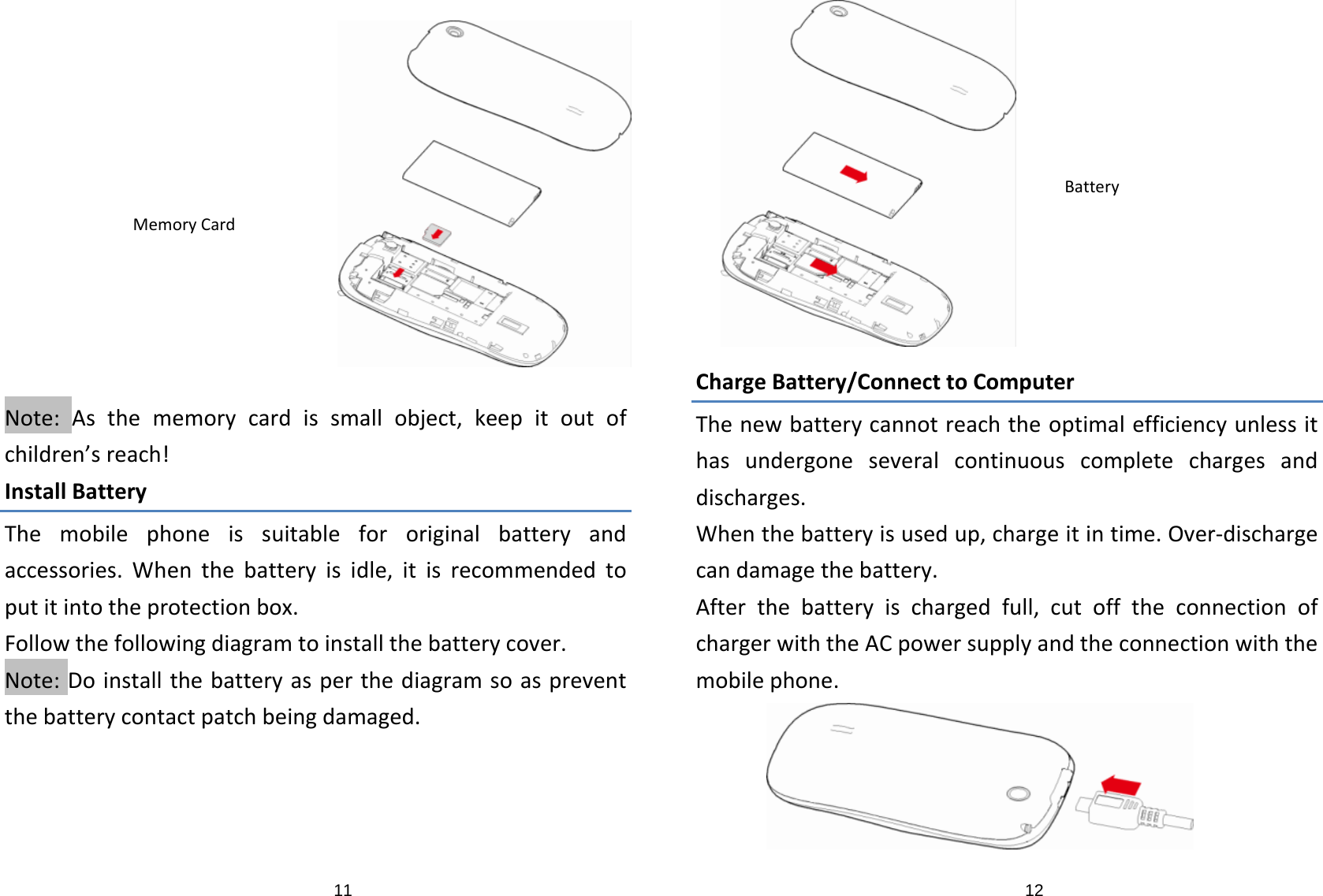 11Note:Asthememorycardissmallobject,keepitoutofchildren’sreach!InstallBatteryThemobilephoneissuitablefororiginalbatteryandaccessories.Whenthebatteryisidle,itisrecommendedtoputitintotheprotectionbox.Followthefollowingdiagramtoinstallthebatterycover.Note:Doinstallthebatteryasperthediagramsoaspreventthebatterycontactpatchbeingdamaged.MemoryCard12ChargeBattery/ConnecttoComputerThenewbatterycannotreachtheoptimalefficiencyunlessithasundergoneseveralcontinuouscompletechargesanddischarges.Whenthebatteryisusedup,chargeitintime.Over‐dischargecandamagethebattery.Afterthebatteryischargedfull,cutofftheconnectionofchargerwiththeACpowersupplyandtheconnectionwiththemobilephone.Battery