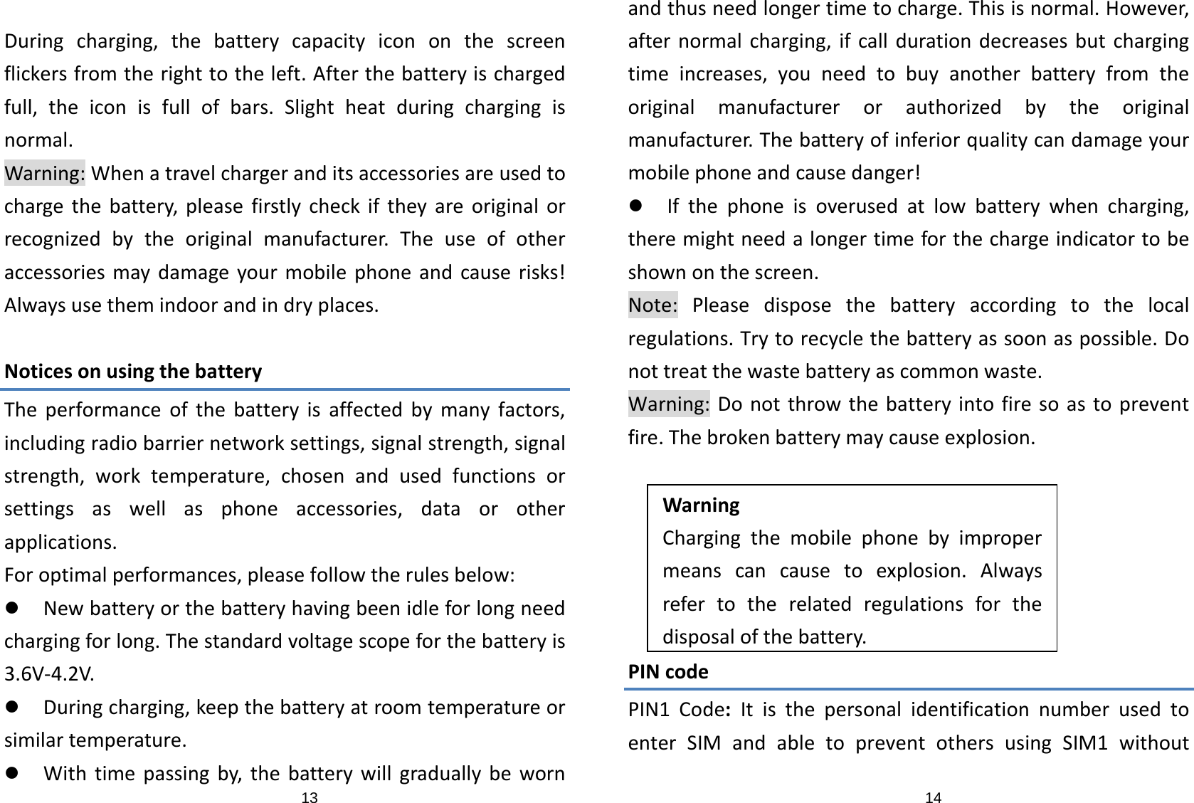 13Duringcharging,thebatterycapacityicononthescreenflickersfromtherighttotheleft.Afterthebatteryischargedfull,theiconisfullofbars.Slightheatduringchargingisnormal.Warning:Whenatravelchargeranditsaccessoriesareusedtochargethebattery,pleasefirstlycheckiftheyareoriginalorrecognizedbytheoriginalmanufacturer.Theuseofotheraccessoriesmaydamageyourmobilephoneandcauserisks!Alwaysusethemindoorandindryplaces.NoticesonusingthebatteryTheperformanceofthebatteryisaffectedbymanyfactors,includingradiobarriernetworksettings,signalstrength,signalstrength,worktemperature,chosenandusedfunctionsorsettingsaswellasphoneaccessories,dataorotherapplications.Foroptimalperformances,pleasefollowtherulesbelow:z Newbatteryorthebatteryhavingbeenidleforlongneedchargingforlong.Thestandardvoltagescopeforthebatteryis3.6V‐4.2V.z Duringcharging,keepthebatteryatroomtemperatureorsimilartemperature.z Withtimepassingby,thebatterywillgraduallybeworn14andthusneedlongertimetocharge.Thisisnormal.However,afternormalcharging,ifcalldurationdecreasesbutchargingtimeincreases,youneedtobuyanotherbatteryfromtheoriginalmanufacturerorauthorizedbytheoriginalmanufacturer.Thebatteryofinferiorqualitycandamageyourmobilephoneandcausedanger!z Ifthephoneisoverusedatlowbatterywhencharging,theremightneedalongertimeforthechargeindicatortobeshownonthescreen.Note:Pleasedisposethebatteryaccordingtothelocalregulations.Trytorecyclethebatteryassoonaspossible.Donottreatthewastebatteryascommonwaste.Warning:Donotthrowthebatteryintofiresoastopreventfire.Thebrokenbatterymaycauseexplosion.WarningChargingthemobilephonebyimpropermeanscancausetoexplosion.Alwaysrefertotherelatedregulationsforthedisposalofthebattery.PINcodePIN1Code:ItisthepersonalidentificationnumberusedtoenterSIMandabletopreventothersusingSIM1without