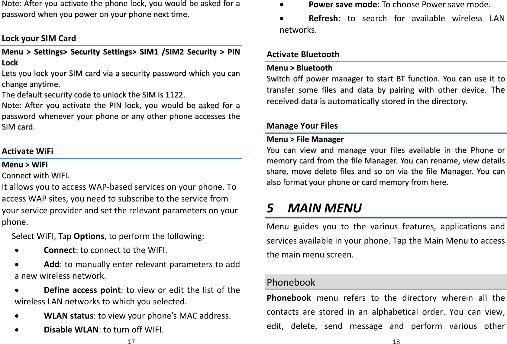 17NNoottee::AAfftteerryyoouuaaccttiivvaatteetthheepphhoonneelloocckk,,yyoouuwwoouullddbbeeaasskkeeddffoorraappaasssswwoorrddwwhheennyyoouuppoowweerroonnyyoouurrpphhoonneenneexxttttiimmee..LockyourSIMCardMMeennuu&gt;&gt;SSeettttiinnggss&gt;&gt;SSeeccuurriittyySSeettttiinnggss&gt;&gt;SSIIMM11//SSIIMM22SSeeccuurriittyy&gt;&gt;PPIINNLLoocckkLLeettssyyoouulloocckkyyoouurrSSIIMMccaarrddvviiaaaasseeccuurriittyyppaasssswwoorrddwwhhiicchhyyoouuccaanncchhaannggeeaannyyttiimmee..TThheeddeeffaauullttsseeccuurriittyyccooddeettoouunnlloocckktthheeSSIIMMiiss11112222..NNoottee::AAfftteerryyoouuaaccttiivvaatteetthheePPIINNlloocckk,,yyoouuwwoouullddbbeeaasskkeeddffoorraappaasssswwoorrddwwhheenneevveerryyoouurrpphhoonneeoorraannyyootthheerrpphhoonneeaacccceesssseesstthheeSSIIMMccaarrdd..ActivateWiFiMMeennuu&gt;&gt;WWiiFFiiCCoonnnneeccttwwiitthhWWIIFFII..ItallowsyoutoaccessWAP‐basedservicesonyourphone.ToaccessWAPsites,youneedtosubscribetotheservicefromyourserviceproviderandsettherelevantparametersonyourphone.SelectWIFI,TapOptions,toperformthefollowing:• Connect:toconnecttotheWIFI.• Add:tomanuallyenterrelevantparameterstoaddanewwirelessnetwork.• Defineaccesspoint:tovieworeditthelistofthewirelessLANnetworkstowhichyouselected.• WLANstatus:toviewyourphone’sMACaddress.• DisableWLAN:toturnoffWIFI.18• Powersavemode:TochoosePowersavemode.• Refresh:tosearchforavailablewirelessLANnetworks.ActivateBluetoothMMeennuu&gt;&gt;BBlluueettooootthhSSwwiittcchhooffffppoowweerrmmaannaaggeerrttoossttaarrttBBTTffuunnccttiioonn..YYoouuccaannuusseeiittttoottrraannssffeerrssoommeeffiilleessaannddddaattaabbyyppaaiirriinnggwwiitthhootthheerrddeevviiccee..TThheerreecceeiivveeddddaattaaiissaauuttoommaattiiccaallllyyssttoorreeddiinntthheeddiirreeccttoorryy..ManageYourFilesMMeennuu&gt;&gt;FFiilleeMMaannaaggeerrYYoouuccaannvviieewwaannddmmaannaaggeeyyoouurrffiilleessaavvaaiillaabblleeiinntthheePPhhoonneeoorrmmeemmoorryyccaarrddffrroommtthheeffiilleeMMaannaaggeerr..YYoouuccaannrreennaammee,,vviieewwddeettaaiillsssshhaarree,,mmoovveeddeelleetteeffiilleessaannddssoooonnvviiaatthheeffiilleeMMaannaaggeerr..YYoouuccaannaallssooffoorrmmaattyyoouurrpphhoonneeoorrccaarrddmmeemmoorryyffrroommhheerree..5 MAINMENUMenuguidesyoutothevariousfeatures,applicationsandservicesavailableinyourphone.TaptheMainMenutoaccessthemainmenuscreen.PhonebookPhonebookmenureferstothedirectorywhereinallthecontactsarestoredinanalphabeticalorder.Youcanview,edit,delete,sendmessageandperformvariousother