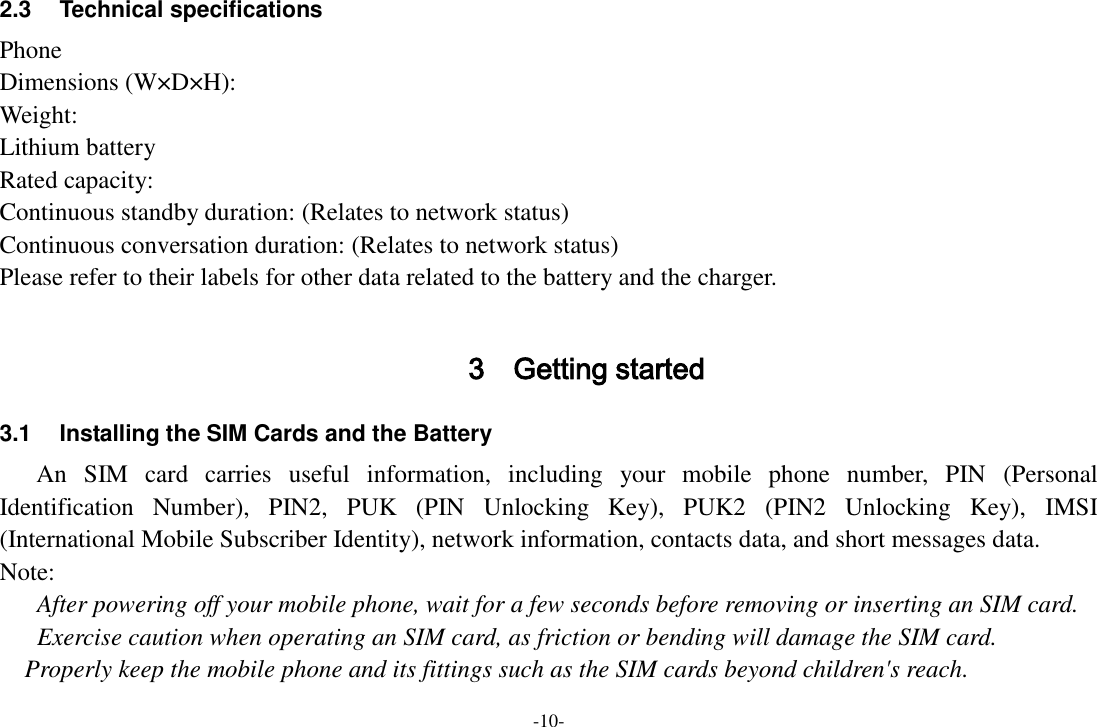 -10- 2.3  Technical specifications Phone Dimensions (W×D×H): Weight: Lithium battery Rated capacity:   Continuous standby duration: (Relates to network status) Continuous conversation duration: (Relates to network status) Please refer to their labels for other data related to the battery and the charger.  3 Getting started 3.1  Installing the SIM Cards and the Battery An  SIM  card  carries  useful  information,  including  your  mobile  phone  number,  PIN  (Personal Identification  Number),  PIN2,  PUK  (PIN  Unlocking  Key),  PUK2  (PIN2  Unlocking  Key),  IMSI (International Mobile Subscriber Identity), network information, contacts data, and short messages data. Note: After powering off your mobile phone, wait for a few seconds before removing or inserting an SIM card. Exercise caution when operating an SIM card, as friction or bending will damage the SIM card. Properly keep the mobile phone and its fittings such as the SIM cards beyond children&apos;s reach. 