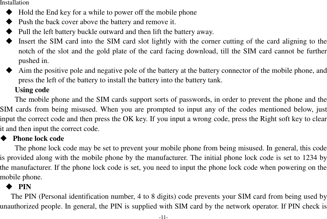 -11- Installation  Hold the End key for a while to power off the mobile phone  Push the back cover above the battery and remove it.  Pull the left battery buckle outward and then lift the battery away.  Insert the SIM card into the SIM card slot lightly with the corner cutting of the card aligning to the notch of the slot and the gold plate of the card facing download, till the SIM card cannot be further pushed in.  Aim the positive pole and negative pole of the battery at the battery connector of the mobile phone, and press the left of the battery to install the battery into the battery tank. Using code The mobile phone and the SIM cards support sorts of passwords, in order to prevent the phone and the SIM cards from being misused. When you are prompted to input any of the codes  mentioned below, just input the correct code and then press the OK key. If you input a wrong code, press the Right soft key to clear it and then input the correct code.    Phone lock code The phone lock code may be set to prevent your mobile phone from being misused. In general, this code is provided along with the mobile phone by the manufacturer. The initial phone lock code is set to 1234 by the manufacturer. If the phone lock code is set, you need to input the phone lock code when powering on the mobile phone.  PIN The PIN (Personal identification number, 4 to 8 digits) code prevents your SIM card from being used by unauthorized people. In general, the PIN is supplied with SIM card by the network operator. If PIN check is 