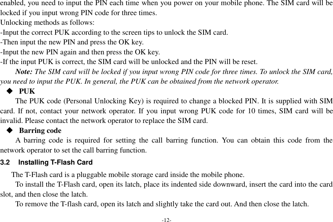 -12- enabled, you need to input the PIN each time when you power on your mobile phone. The SIM card will be locked if you input wrong PIN code for three times. Unlocking methods as follows: -Input the correct PUK according to the screen tips to unlock the SIM card. -Then input the new PIN and press the OK key. -Input the new PIN again and then press the OK key. -If the input PUK is correct, the SIM card will be unlocked and the PIN will be reset. Note: The SIM card will be locked if you input wrong PIN code for three times. To unlock the SIM card, you need to input the PUK. In general, the PUK can be obtained from the network operator.  PUK The PUK code (Personal Unlocking Key) is required to change a blocked PIN. It is supplied with SIM card. If not, contact your network operator. If you input wrong PUK code for 10 times, SIM card will be invalid. Please contact the network operator to replace the SIM card.  Barring code A  barring  code  is  required  for  setting  the  call  barring  function.  You  can  obtain  this  code  from  the network operator to set the call barring function. 3.2  Installing T-Flash Card The T-Flash card is a pluggable mobile storage card inside the mobile phone. To install the T-Flash card, open its latch, place its indented side downward, insert the card into the card slot, and then close the latch. To remove the T-flash card, open its latch and slightly take the card out. And then close the latch. 