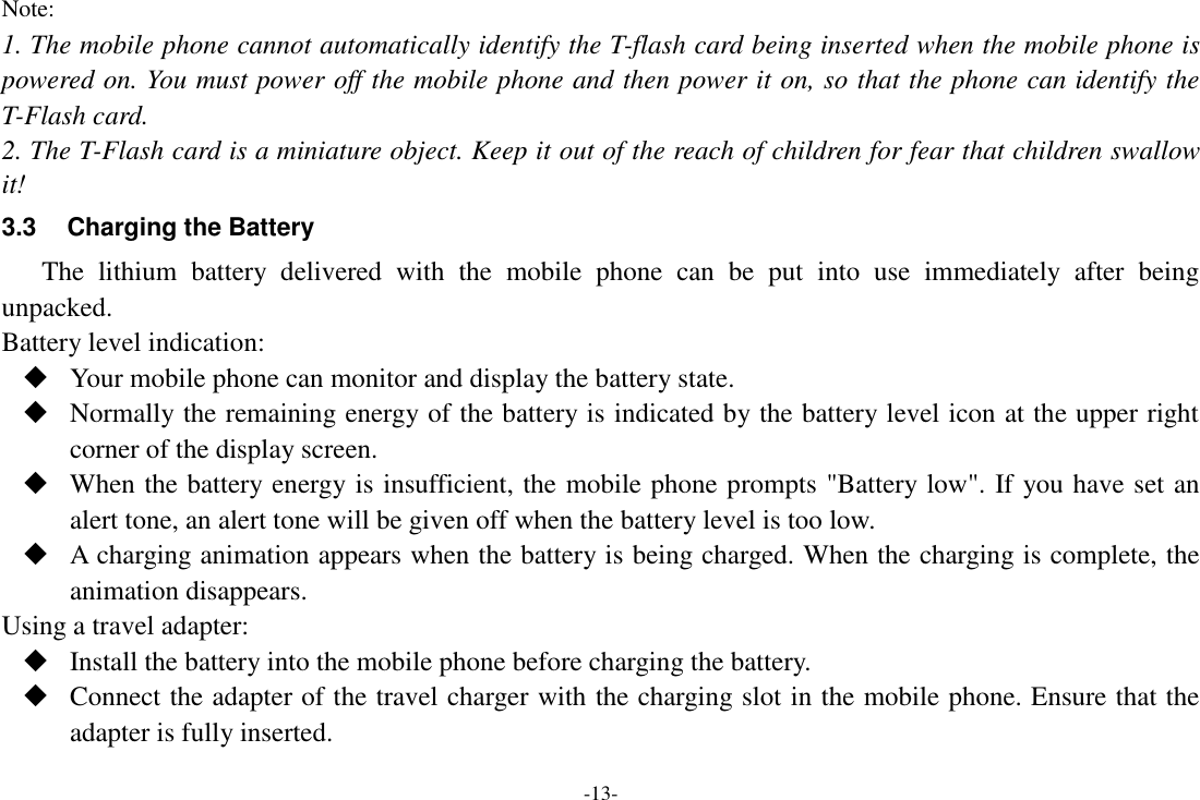 -13- Note: 1. The mobile phone cannot automatically identify the T-flash card being inserted when the mobile phone is powered on. You must power off the mobile phone and then power it on, so that the phone can identify the T-Flash card. 2. The T-Flash card is a miniature object. Keep it out of the reach of children for fear that children swallow it! 3.3  Charging the Battery The  lithium  battery  delivered  with  the  mobile  phone  can  be  put  into  use  immediately  after  being unpacked. Battery level indication:  Your mobile phone can monitor and display the battery state.  Normally the remaining energy of the battery is indicated by the battery level icon at the upper right corner of the display screen.  When the battery energy is insufficient, the mobile phone prompts &quot;Battery low&quot;. If you have set an alert tone, an alert tone will be given off when the battery level is too low.  A charging animation appears when the battery is being charged. When the charging is complete, the animation disappears. Using a travel adapter:  Install the battery into the mobile phone before charging the battery.  Connect the adapter of the travel charger with the charging slot in the mobile phone. Ensure that the adapter is fully inserted. 