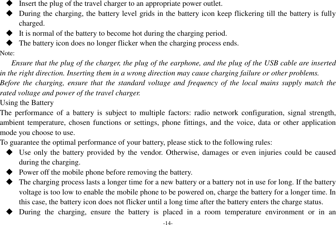 -14-  Insert the plug of the travel charger to an appropriate power outlet.  During the charging, the battery level grids in the battery icon keep flickering till the battery is fully charged.  It is normal of the battery to become hot during the charging period.  The battery icon does no longer flicker when the charging process ends. Note: Ensure that the plug of the charger, the plug of the earphone, and the plug of the USB cable are inserted in the right direction. Inserting them in a wrong direction may cause charging failure or other problems. Before  the charging,  ensure that  the  standard  voltage  and  frequency of  the local  mains  supply match  the rated voltage and power of the travel charger. Using the Battery The  performance  of  a  battery  is  subject  to  multiple  factors:  radio  network  configuration,  signal  strength, ambient temperature, chosen functions or  settings, phone fittings, and the voice, data or  other application mode you choose to use. To guarantee the optimal performance of your battery, please stick to the following rules:  Use only the battery provided by the  vendor. Otherwise, damages or  even  injuries could be  caused during the charging.  Power off the mobile phone before removing the battery.  The charging process lasts a longer time for a new battery or a battery not in use for long. If the battery voltage is too low to enable the mobile phone to be powered on, charge the battery for a longer time. In this case, the battery icon does not flicker until a long time after the battery enters the charge status.  During  the  charging,  ensure  the  battery  is  placed  in  a  room  temperature  environment  or  in  an 