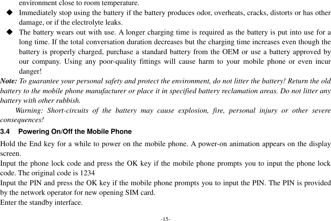 -15- environment close to room temperature.  Immediately stop using the battery if the battery produces odor, overheats, cracks, distorts or has other damage, or if the electrolyte leaks.  The battery wears out with use. A longer charging time is required as the battery is put into use for a long time. If the total conversation duration decreases but the charging time increases even though the battery is properly charged, purchase a standard battery from the OEM or use a battery approved by our  company.  Using  any  poor-quality  fittings  will  cause  harm  to  your  mobile  phone  or  even  incur danger! Note: To guarantee your personal safety and protect the environment, do not litter the battery! Return the old battery to the mobile phone manufacturer or place it in specified battery reclamation areas. Do not litter any battery with other rubbish. Warning:  Short-circuits  of  the  battery  may  cause  explosion,  fire,  personal  injury  or  other  severe consequences! 3.4  Powering On/Off the Mobile Phone Hold the End key for a while to power on the mobile phone. A power-on animation appears on the display screen. Input the phone lock code and press the OK key if the mobile phone prompts you to input the phone lock code. The original code is 1234 Input the PIN and press the OK key if the mobile phone prompts you to input the PIN. The PIN is provided by the network operator for new opening SIM card. Enter the standby interface. 