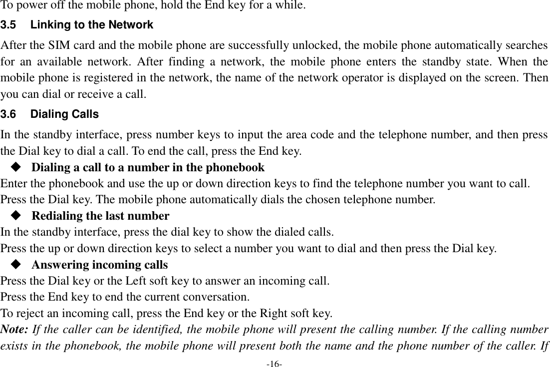 -16- To power off the mobile phone, hold the End key for a while. 3.5  Linking to the Network After the SIM card and the mobile phone are successfully unlocked, the mobile phone automatically searches for  an  available  network.  After  finding  a  network,  the  mobile  phone  enters  the  standby  state.  When  the mobile phone is registered in the network, the name of the network operator is displayed on the screen. Then you can dial or receive a call. 3.6  Dialing Calls In the standby interface, press number keys to input the area code and the telephone number, and then press the Dial key to dial a call. To end the call, press the End key.  Dialing a call to a number in the phonebook Enter the phonebook and use the up or down direction keys to find the telephone number you want to call. Press the Dial key. The mobile phone automatically dials the chosen telephone number.  Redialing the last number In the standby interface, press the dial key to show the dialed calls. Press the up or down direction keys to select a number you want to dial and then press the Dial key.  Answering incoming calls Press the Dial key or the Left soft key to answer an incoming call. Press the End key to end the current conversation. To reject an incoming call, press the End key or the Right soft key. Note: If the caller can be identified, the mobile phone will present the calling number. If the calling number exists in the phonebook, the mobile phone will present both the name and the phone number of the caller. If 