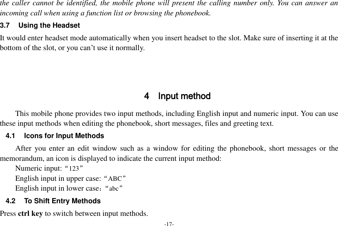 -17- the caller cannot be identified, the mobile phone will present the calling number only. You can answer an incoming call when using a function list or browsing the phonebook. 3.7  Using the Headset It would enter headset mode automatically when you insert headset to the slot. Make sure of inserting it at the bottom of the slot, or you can‟t use it normally.    4 Input method This mobile phone provides two input methods, including English input and numeric input. You can use these input methods when editing the phonebook, short messages, files and greeting text. 4.1  Icons for Input Methods After you enter an edit window such as a  window for editing the  phonebook, short  messages  or the memorandum, an icon is displayed to indicate the current input method: Numeric input:“123”   English input in upper case:“ABC” English input in lower case：“ abc” 4.2  To Shift Entry Methods Press ctrl key to switch between input methods. 