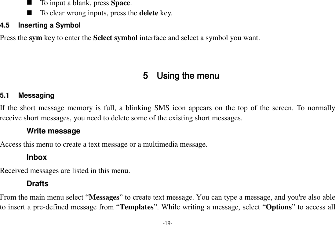 -19-  To input a blank, press Space.  To clear wrong inputs, press the delete key. 4.5  Inserting a Symbol Press the sym key to enter the Select symbol interface and select a symbol you want.   5 Using the menu 5.1  Messaging If the short  message memory is  full, a blinking  SMS  icon  appears on the top  of  the  screen.  To  normally receive short messages, you need to delete some of the existing short messages. Write message Access this menu to create a text message or a multimedia message. Inbox Received messages are listed in this menu. Drafts From the main menu select “Messages” to create text message. You can type a message, and you&apos;re also able to insert a pre-defined message from “Templates”. While writing a message, select “Options” to access all 