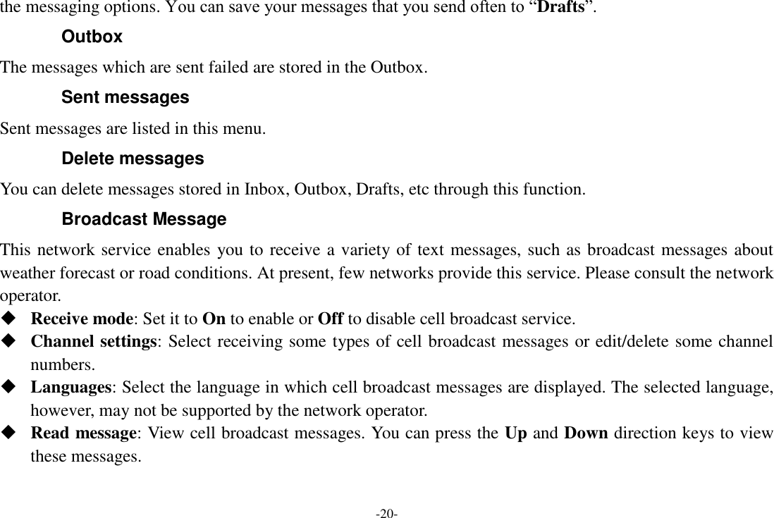 -20- the messaging options. You can save your messages that you send often to “Drafts”. Outbox The messages which are sent failed are stored in the Outbox.   Sent messages Sent messages are listed in this menu. Delete messages You can delete messages stored in Inbox, Outbox, Drafts, etc through this function. Broadcast Message This network service enables you to receive a variety of text messages, such as broadcast messages about weather forecast or road conditions. At present, few networks provide this service. Please consult the network operator.  Receive mode: Set it to On to enable or Off to disable cell broadcast service.  Channel settings: Select receiving some types of cell broadcast messages or edit/delete some channel numbers.  Languages: Select the language in which cell broadcast messages are displayed. The selected language, however, may not be supported by the network operator.  Read message: View cell broadcast messages. You can press the Up and Down direction keys to view these messages. 