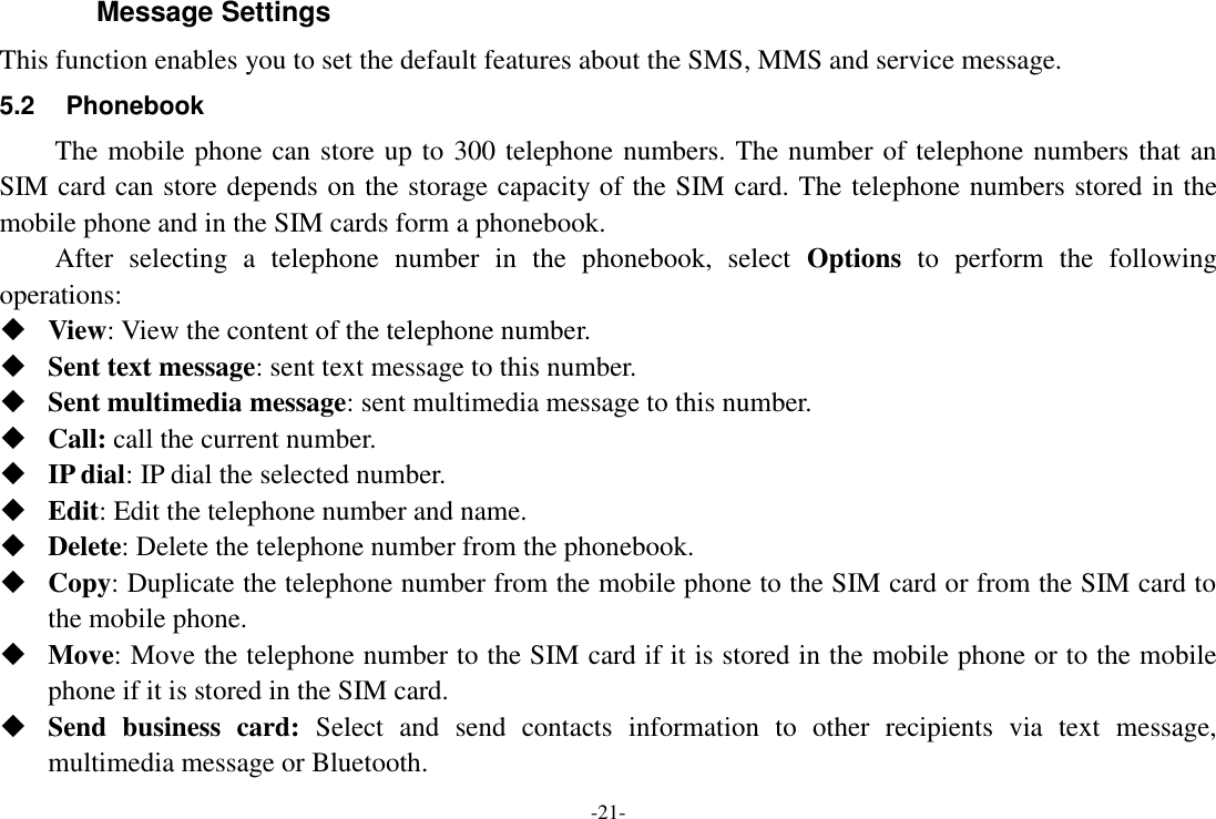 -21- Message Settings This function enables you to set the default features about the SMS, MMS and service message. 5.2  Phonebook The mobile phone can store up to 300 telephone numbers. The number of telephone numbers that an SIM card can store depends on the storage capacity of the SIM card. The telephone numbers stored in the mobile phone and in the SIM cards form a phonebook.   After  selecting  a  telephone  number  in  the  phonebook,  select  Options  to  perform  the  following operations:  View: View the content of the telephone number.  Sent text message: sent text message to this number.  Sent multimedia message: sent multimedia message to this number.  Call: call the current number.  IP dial: IP dial the selected number.  Edit: Edit the telephone number and name.  Delete: Delete the telephone number from the phonebook.  Copy: Duplicate the telephone number from the mobile phone to the SIM card or from the SIM card to the mobile phone.  Move: Move the telephone number to the SIM card if it is stored in the mobile phone or to the mobile phone if it is stored in the SIM card.  Send  business  card:  Select  and  send  contacts  information  to  other  recipients  via  text  message, multimedia message or Bluetooth. 