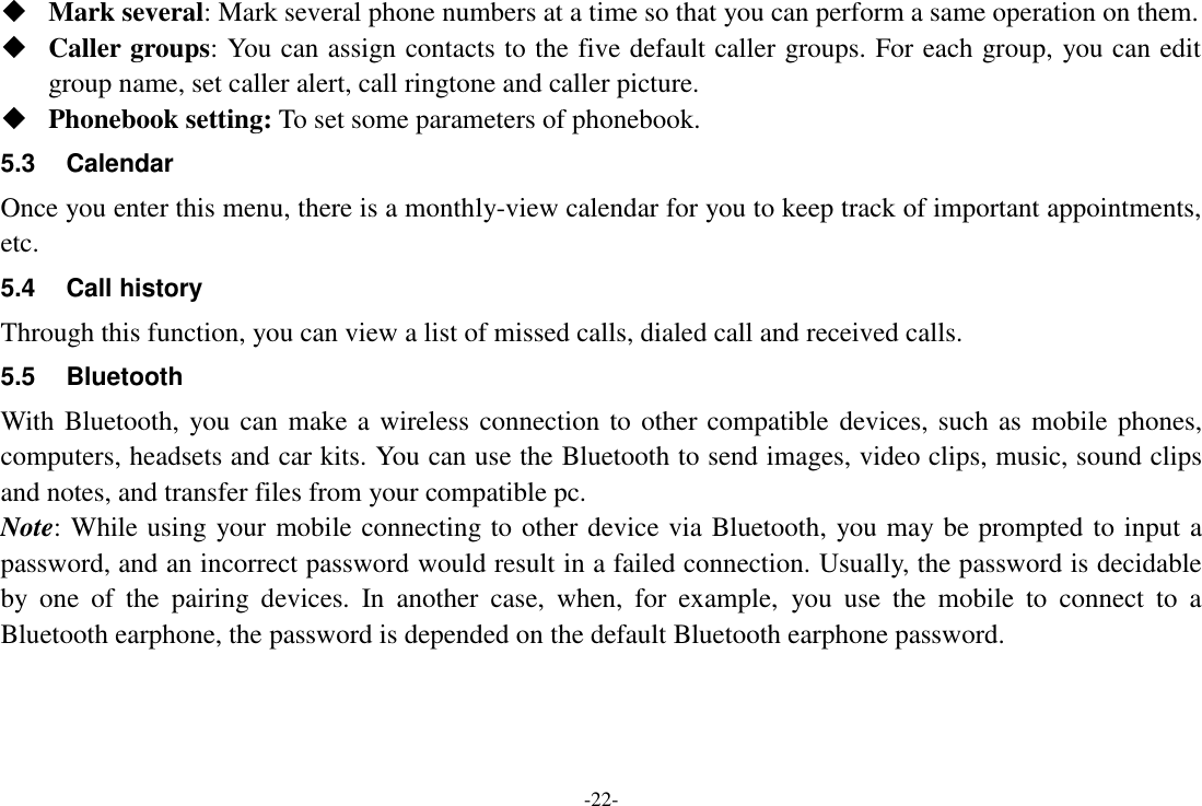 -22-  Mark several: Mark several phone numbers at a time so that you can perform a same operation on them.  Caller groups: You can assign contacts to the five default caller groups. For each group, you can edit group name, set caller alert, call ringtone and caller picture.  Phonebook setting: To set some parameters of phonebook.   5.3  Calendar Once you enter this menu, there is a monthly-view calendar for you to keep track of important appointments, etc. 5.4  Call history Through this function, you can view a list of missed calls, dialed call and received calls. 5.5  Bluetooth With Bluetooth, you can make a wireless connection to other compatible devices, such as mobile phones, computers, headsets and car kits. You can use the Bluetooth to send images, video clips, music, sound clips and notes, and transfer files from your compatible pc. Note: While using your mobile connecting to other device via Bluetooth, you may be prompted to input a password, and an incorrect password would result in a failed connection. Usually, the password is decidable by  one  of  the  pairing  devices.  In  another  case,  when,  for  example,  you  use  the  mobile  to  connect  to  a Bluetooth earphone, the password is depended on the default Bluetooth earphone password. 